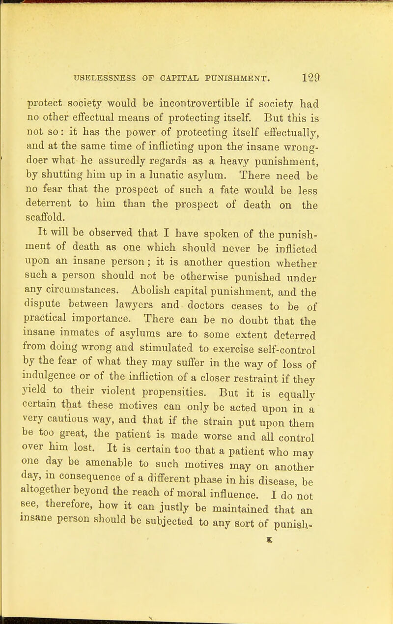 protect society would be incontrovertible if society had no other effectual means of protecting itself. But this is not so: it has the power of protecting itself effectually, and at the same time of inflicting upon the insane wrong- doer what he assuredly regards as a heavy punishment, by shutting him up in a lunatic asylum. There need be no fear that the prospect of such a fate would be less deterrent to him than the prospect of death on the scaffold. It will be observed that I have spoken of the punish- ment of death as one which should never be inflicted upon an insane person; it is another question whether such a person should not be otherwise punished under any circumstances. Abolish capital punishment, and the dispute between lawyers and doctors ceases to be of practical importance. There can be no doubt that the insane inmates of asylums are to some extent deterred from doing wrong and stimulated to exercise self-control by the fear of what they may suffer in the way of loss of indulgence or of the infliction of a closer restraint if they yield to their violent propensities. But it is equally certain that these motives can only be acted upon in a very cautious way, and that if the strain put upon them be too great, the patient is made worse and all control over him lost. It is certain too that a patient who may one day be amenable to such motives may on another day, in consequence of a different phase in his disease be altogether beyond the reach of moral influence. I do not see, therefore, how it can justly be maintained that an insane person should be subjected to any sort of punish- K