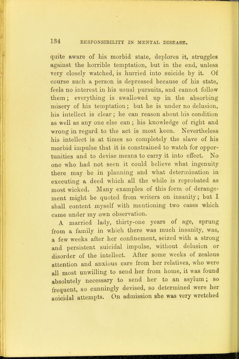 quite aware of his morbid state, deplores it, struggles against the horrible temptation, but in the end, unless very closely watched, is hurried into suicide by it. Of course such a person is depressed because of his state, feels no interest in his usual pursuits, and cannot follow them; everything is swallowed up in the absorbing misery of his temptation; but he is under no delusion, his intellect is clear; he can reason about his condition as well as any one else can; his knowledge of right and wrong in regard to the act is most keen. Nevertheless his intellect is at times so completely the slave of his morbid impulse that it is constrained to watch for oppor- tunities and to devise means to carry it into effect. No one who had not seen it could believe what ingenuity there may be in planning and what determination in executing a deed which all the while is reprobated as most wicked. Many examples of this form of derange- ment might be quoted from writers on insanity; but I shall content myself with mentioning two cases which came under my own observation. A married lady, thirty-one years of age, sprung from a family in which there was much insanity, was, a few weeks after her confinement, seized with a strong and persistent suicidal impulse, without delusion or disorder of the intellect. After some weeks of zealous attention and anxious care from her relatives, who were all most unwilling to send her from home, it was found absolutely necessary to send her to an asylum; so frequent, so cunningly devised, so determined were her suicidal attempts. On admission she was very wretched