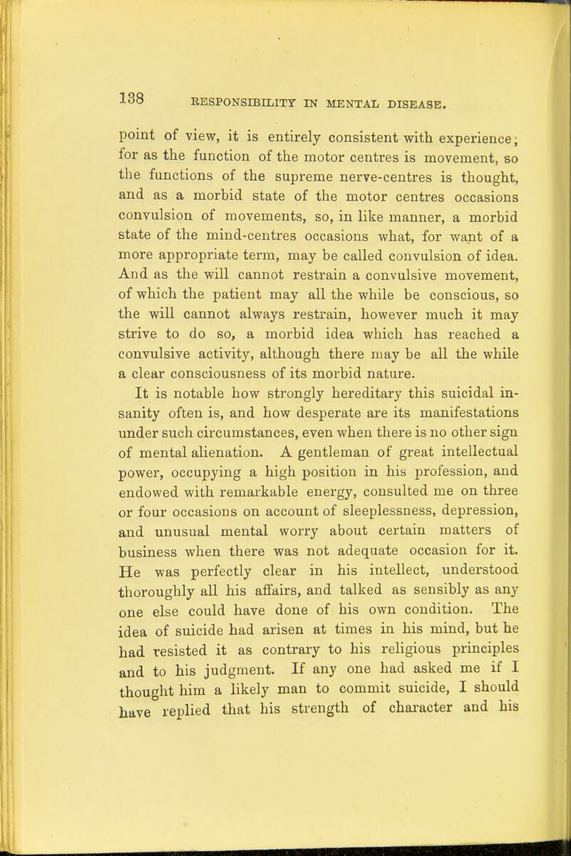 point of view, it is entirely consistent with experience; for as the function of the motor centres is movement, so the functions of the supreme nerve-centres is thought, and as a morbid state of the motor centres occasions convulsion of movements, so, in like manner, a morbid state of the mind-centres occasions what, for want of a more appropriate term, may be called convulsion of idea. And as the will cannot restrain a convulsive movement, of which the patient may all the while be conscious, so the will cannot always restrain, however much it may strive to do so, a morbid idea which has reached a convulsive activity, although there may be all the while a clear consciousness of its morbid nature. It is notable how strongly hereditary this suicidal in- sanity often is, and how desperate are its manifestations under such circumstances, even when there is no other sign of mental alienation. A gentleman of great intellectual power, occupying a high position in his profession, and endowed with remarkable energy, consulted me on three or four occasions on account of sleeplessness, depression, and unusual mental worry about certain matters of business when there was not adequate occasion for it. He was perfectly clear in his intellect, understood thoroughly all his affairs, and talked as sensibly as any one else could have done of his own condition. The idea of suicide had arisen at times in his mind, but he had resisted it as contrary to his religious principles and to his judgment. If any one had asked me if I thought him a likely man to commit suicide, I should have replied that his strength of character and his