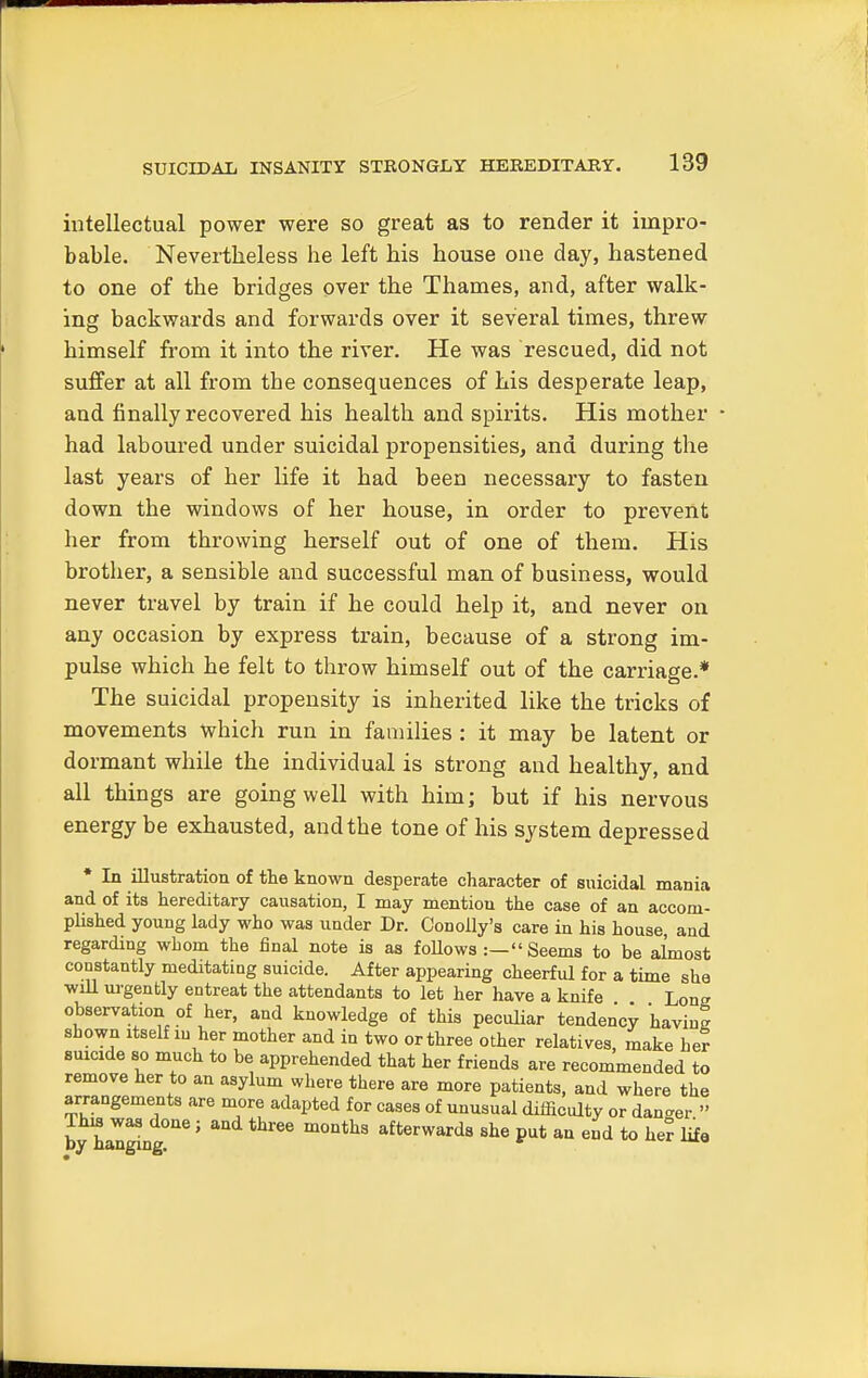 intellectual power were so great as to render it impro- bable. Nevertheless he left his house one day, hastened to one of the bridges over the Thames, and, after walk- ing backwards and forwards over it several times, threw himself from it into the river. He was rescued, did not suffer at all from tbe consequences of his desperate leap, and finally recovered his health and spirits. His mother had laboured under suicidal propensities, and during the last years of her life it had been necessary to fasten down the windows of her house, in order to prevent her from throwing herself out of one of them. His brotber, a sensible and successful man of business, would never travel by train if he could help it, and never on any occasion by express train, because of a strong im- pulse which he felt to tbrow himself out of the carriage.* The suicidal propensity is inherited like the tricks of movements which run in families : it may be latent or dormant while the individual is strong and healthy, and all things are going well with him; but if his nervous energy be exhausted, and the tone of his system depressed * In illustration of the known desperate character of suicidal mania and of its hereditary causation, I may mentiou the case of an accom- plished young lady who was under Dr. Conoily's care in his house and regarding whom the final note is as follows :— Seems to be almost constantly meditating suicide. After appearing cheerful for a time she will urgently entreat the attendants to let her have a knife Long observation of her, and knowledge of this peculiar tendency having shown itself in her mother and in two or three other relatives, make her suicide so much to be apprehended that her friends are recommended to remove her to an asylum where there are more patients, and where the arrangements are more adapted for cases of unusual difficulty or danger » Ihui was done ; and three months afterwards she put an end to her life