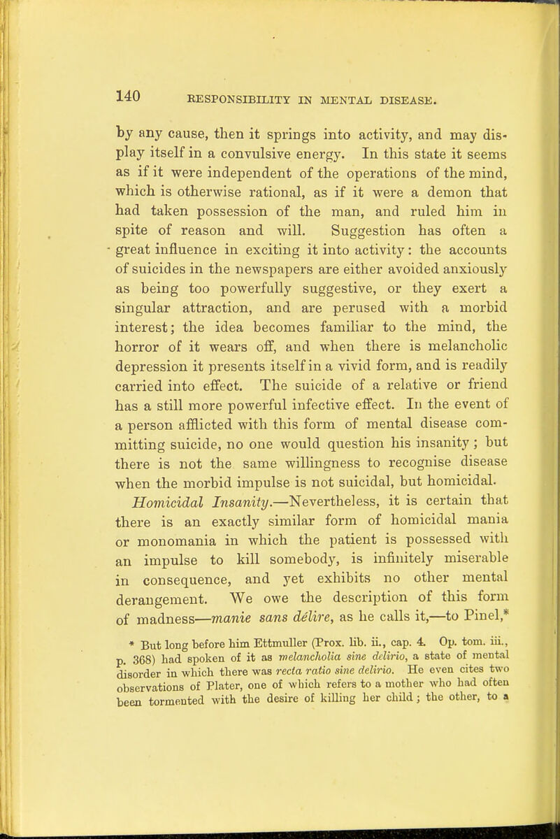 by any cause, then it springs into activity, and may dis- play itself in a convulsive energy. In this state it seems as if it were independent of the operations of the mind, which is otherwise rational, as if it were a demon that had taken possession of the man, and ruled him in spite of reason and will. Suggestion has often a great influence in exciting it into activity: the accounts of suicides in the newspapers are either avoided anxiously as being too powerfully suggestive, or they exert a singular attraction, and are perused with a morbid interest; the idea becomes familiar to the mind, the horror of it wears off, and when there is melancholic depression it presents itself in a vivid form, and is readily carried into effect. The suicide of a relative or friend has a still more powerful infective effect. In the event of a person afflicted with this form of mental disease com- mitting suicide, no one would question his insanity; but there is not the same willingness to recognise disease when the morbid impulse is not suicidal, but homicidal. Homicidal Insanity.—Nevertheless, it is certain that there is an exactly similar form of homicidal mania or monomania in which the patient is possessed with an impulse to kill somebody, is infinitely miserable in consequence, and yet exhibits no other mental derangement. We owe the description of this form of madness—manie sans delire, as he calls it,—to Pinel * * But long before him Ettmuller (Prox. lib. ii., cap. 4. Op. torn, iii., p. 368) had spoken of it as melancholia sine dclirio, a state of mental disorder in which there was recta ratio sine delirio. He even cites two observations of Plater, one of which refers to a mother who had often been tormented with the desire of killing her child; the other, to a