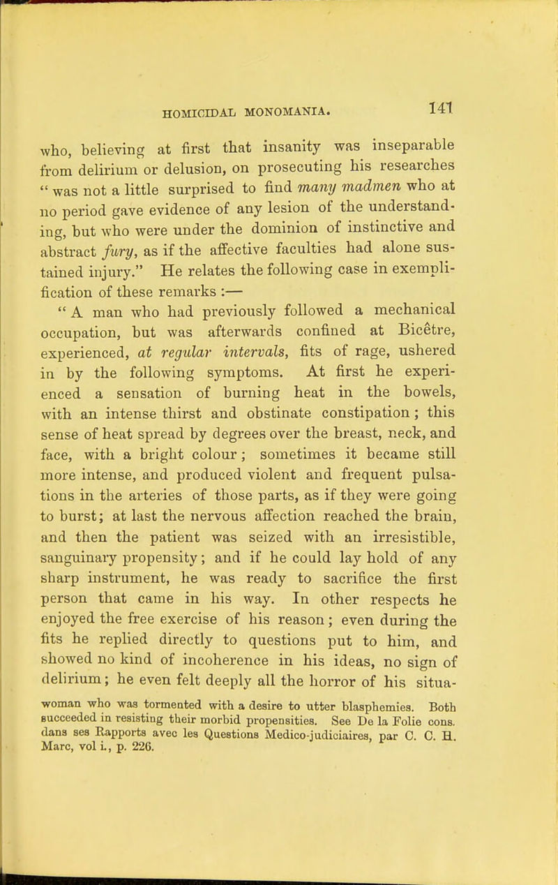 who, believing at first that insanity was inseparable from delirium or delusion, on prosecuting his researches  was not a little surprised to find many madmen who at no period gave evidence of any lesion of the understand- ing, but who were under the dominion of instinctive and abstract fury, as if the affective faculties had alone sus- tained injury. He relates the following case in exempli- fication of these remarks :—  A man who had previously followed a mechanical occupation, but was afterwards confined at Bicetre, experienced, at regular intervals, fits of rage, ushered in by the following symptoms. At first he experi- enced a sensation of burning heat in the bowels, with an intense thirst and obstinate constipation; this sense of heat spread by degrees over the breast, neck, and face, with a bright colour; sometimes it became still more intense, and produced violent and frequent pulsa- tions in the arteries of those parts, as if they were going to burst; at last the nervous affection reached the brain, and then the patient was seized with an irresistible, sanguinary propensity; and if he could lay hold of any sharp instrument, he was ready to sacrifice the first person that came in his way. In other respects he enjoyed the free exercise of his reason; even during the fits he replied directly to questions put to him, and showed no kind of incoherence in his ideas, no sign of delirium; he even felt deeply all the horror of his situa- woman who was tormented with a desire to utter blasphemies. Both succeeded in resisting their morbid propensities. See De la Folie cons, dans ses Rapports avec les Questions Medico-judiciaires, par C. C. H Marc, vol L, p. 226.