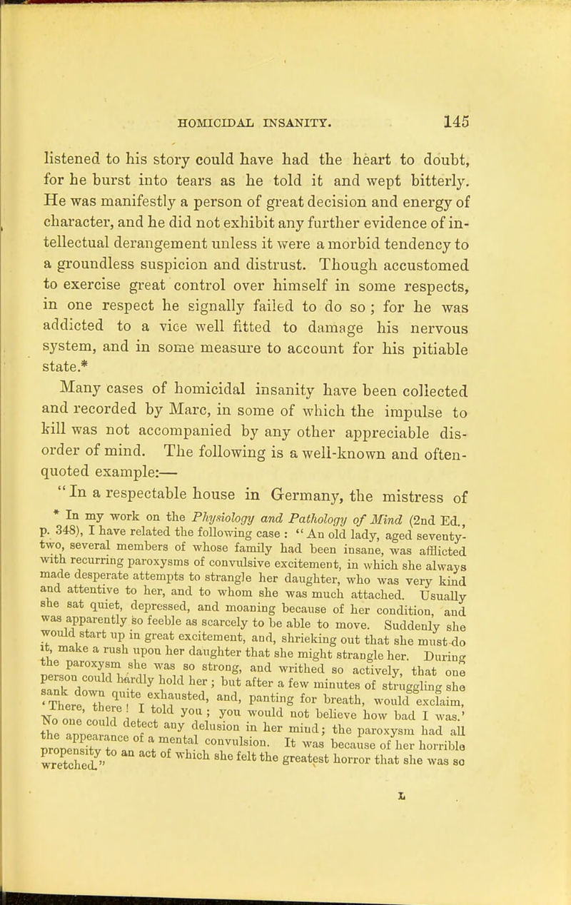 listened to his story could have had the heart to doubt, for he burst into tears as he told it and wept bitterly. He was manifestly a person of great decision and energy of character, and he did not exhibit any further evidence of in- tellectual derangement unless it were a morbid tendency to a groundless suspicion and distrust. Though accustomed to exercise great control over himself in some respects, in one respect he signally failed to do so ; for he was addicted to a vice well fitted to damage his nervous system, and in some measure to account for his pitiable state* Many cases of homicidal insanity have been collected and recorded by Marc, in some of which the impulse to kill was not accompanied by any other appreciable dis- order of mind. The following is a well-known and often- quoted example:—  In a respectable house in Germany, the mistress of * In my work on the Physiology and Pathology of Mind (2nd Ed., p. 348), I have related the following case : An old lady, aged seventy- two several members of whose family had been insane, was afflicted with recurring paroxysms of convidsive excitement, in which she always made desperate attempts to strangle her daughter, who was very kind and attentive to her, and to whom she was much attached. Usually she sat quiet, depressed, and moaning because of her condition and was apparently so feeble as scarcely to be able to move. Suddenly she would start up in great excitement, and, shrieking out that she must-do it make a rush upon her daughter that she might strangle her. During the paroxysm she was so strong, and writhed so actively, that one sank dow hTUy ^ ' but aft6r a f6W minutes of AgliA S£ trrtl^V^T^ and' ***** fOT breath' would excfaim, No oi e'coull A f \ y°J\; y°U WOUld UOt believe how bad 1 was.' No one could detect any delusion in her mind; the paroxysm had all witched » WhlCh She f6lt the Sreat?st horror that was so