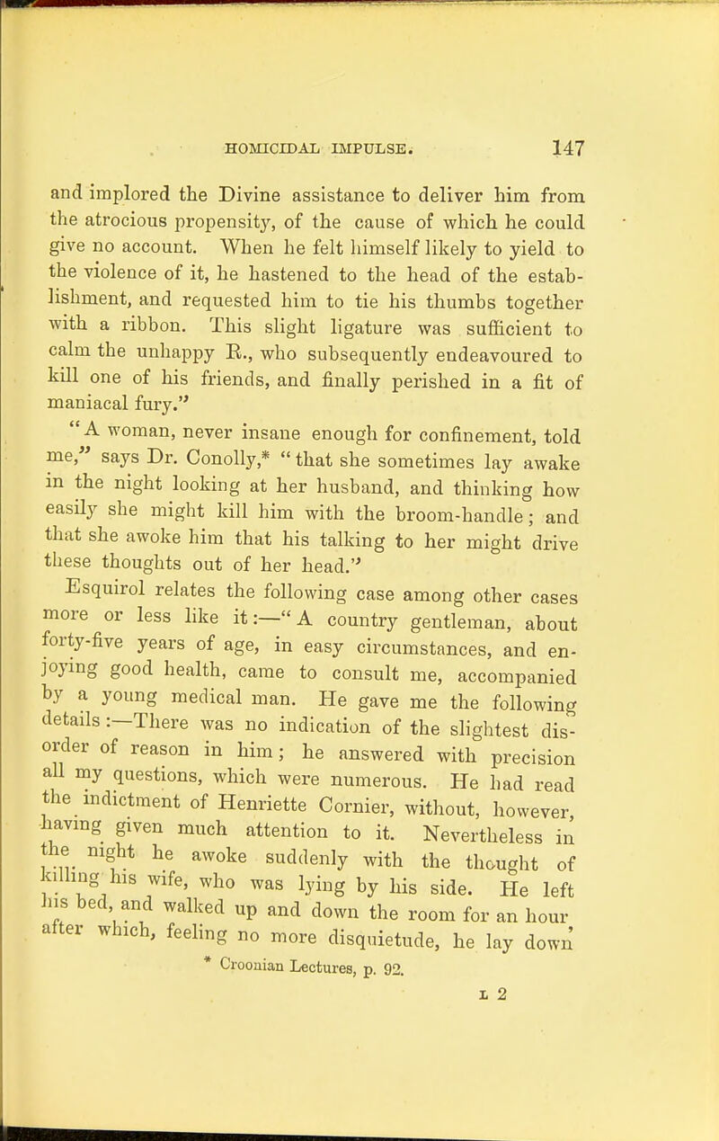 and implored the Divine assistance to deliver him from the atrocious propensity, of the cause of which he could give no account. When he felt himself likely to yield to the violence of it, he hastened to the head of the estab- lishment, and requested him to tie his thumbs together with a ribbon. This slight ligature was sufficient to calm the unhappy E., who subsequently endeavoured to kill one of his friends, and finally perished in a fit of maniacal fury. A woman, never insane enough for confinement, told me, says Dr. Conolly,*  that she sometimes lay awake in the night looking at her husband, and thinking how easily she might kill him with the broom-handle; and that she awoke him that his talking to her might drive these thoughts out of her head. Esquirol relates the following case among other cases more or less like it:—A country gentleman, about forty-five years of age, in easy circumstances, and en- joying good health, came to consult me, accompanied by a young medical man. He gave me the following details :—There was no indication of the slightest dis- order of reason in him; he answered with precision all my questions, which were numerous. He had read the indictment of Henriette Cornier, without, however having gxven much attention to it. Nevertheless in the night he awoke suddenly with the thought of killing^ his wife, who was lying by his side. He left his bed and walked up and down the room for an hour after which, feeling no more disquietude, he lay down * Crooaian Lectures, p. 92. 1 2