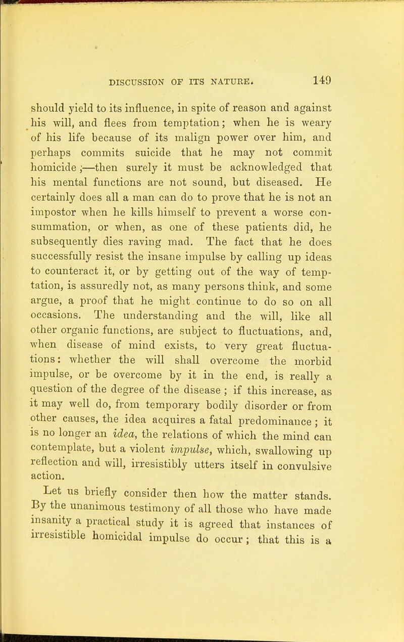 should yield to its influence, in spite of reason and against his will, and flees from temptation; when he is weary of his life because of its malign power over him, and perhaps commits suicide that he may not commit homicide;—then surely it must be acknowledged that his mental functions are not sound, but diseased. He certainly does all a man can do to prove that he is not an impostor when he kills himself to prevent a worse con- summation, or when, as one of these patients did, he subsequently dies raving mad. The fact that he does successfully resist the insane impulse by calling up ideas to counteract it, or by getting out of the way of temp- tation, is assuredly not, as many persons think, and some argue, a proof that he might continue to do so on all occasions. The understanding and the will, like all other organic functions, are subject to fluctuations, and, when disease of mind exists, to very great fluctua- tions: whether the will shall overcome the morbid impulse, or be overcome by it in the end, is really a question of the degree of the disease ; if this increase, as it may well do, from temporary bodily disorder or from other causes, the idea acquires a fatal predominance ; it is no longer an idea, the relations of which the mind can contemplate, but a violent impulse, which, swallowing up reflection and will, irresistibly utters itself in convulsive action. Let us briefly consider then how the matter stands. By the unanimous testimony of all those who have made insanity a practical study it is agreed that instances of irresistible homicidal impulse do occur; that this is a