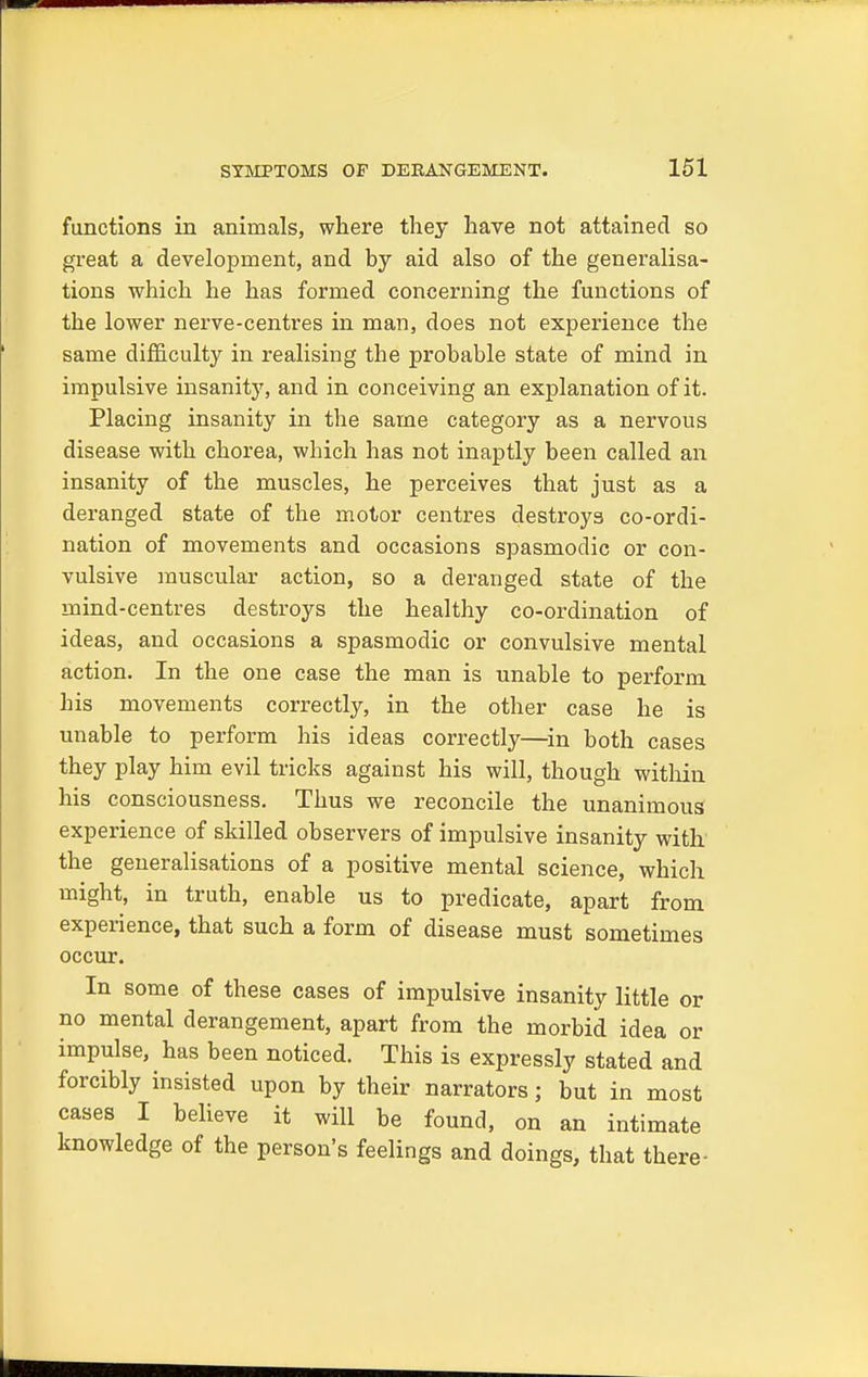 functions in animals, where they have not attained so great a development, and by aid also of the generalisa- tions which he has formed concerning the functions of the lower nerve-centres in man, does not experience the same difficulty in realising the probable state of mind in impulsive insanity, and in conceiving an explanation of it. Placing insanity in the same category as a nervous disease with chorea, which has not inaptly been called an insanity of the muscles, he perceives that just as a deranged state of the motor centres destroys co-ordi- nation of movements and occasions spasmodic or con- vulsive muscular action, so a deranged state of the mind-centres destroys the healthy co-ordination of ideas, and occasions a spasmodic or convulsive mental action. In the one case the man is unable to perform his movements correctly, in the other case he is unable to perform his ideas correctly—in both cases they play him evil tricks against his will, though within his consciousness. Thus we reconcile the unanimous experience of skilled observers of impulsive insanity with the generalisations of a positive mental science, which might, in truth, enable us to predicate, apart from experience, that such a form of disease must sometimes occur. In some of these cases of impulsive insanity little or no mental derangement, apart from the morbid idea or impulse, has been noticed. This is expressly stated and forcibly insisted upon by their narrators; but in most cases I believe it will be found, on an intimate knowledge of the person's feelings and doings, that there-