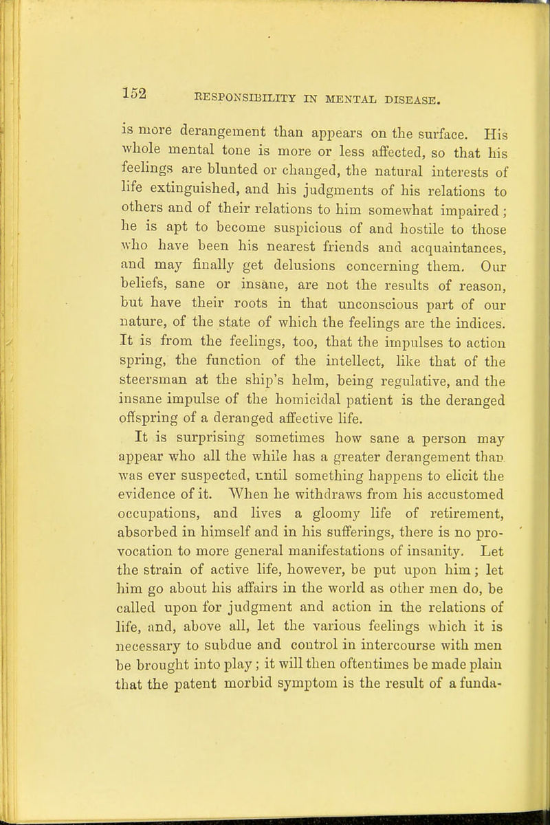 is more derangement than appears on the surface. His whole mental tone is more or less affected, so that his feelings are blunted or changed, the natural interests of life extinguished, and his judgments of his relations to others and of their relations to him somewhat impaired ; he is apt to become suspicious of and hostile to those who have been his nearest friends and acquaintances, and may finally get delusions concerning them. Our beliefs, sane or insane, are not the results of reason, but have their roots in that unconscious part of our nature, of the state of which the feelings are the indices. It is from the feelings, too, that the impulses to action spring, the function of the intellect, like that of the steersman at the ship's helm, being regulative, and the insane impulse of the homicidal patient is the deranged offspring of a deranged affective life. It is surprising sometimes how sane a person may appear who all the while has a greater derangement than was ever suspected, until something happens to elicit the evidence of it. When he withdraws from his accustomed occupations, and lives a gloomy life of retirement, absorbed in himself and in his sufferings, there is no pro- vocation to more general manifestations of insanity. Let the strain of active life, however, be put upon him; let him go about his affairs in the world as other men do, be called upon for judgment and action in the relations of life, and, above all, let the various feelings which it is necessary to subdue and control in intercourse with men be brought into play; it will then oftentimes be made plain that the patent morbid symptom is the result of a funda-