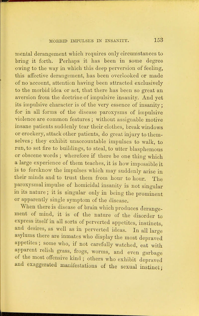 mental derangement which requires only circumstances to bring it forth. Perhaps it has been in some degree owing to the way in which this deep perversion of feeling, this affective derangement, has been overlooked or made of no account, attention having been attracted exclusively to the morbid idea or act, that there has been so great an aversion from the doctrine of impulsive insanity. And yet its impulsive character is of the very essence of insanity; for in all forms of the disease paroxysms of impulsive violence are common features ; without assignable motive insane patients suddenly tear their clothes, break windows or crockery, attack other patients, do great injury to them- selves ; they exhibit unaccountable impulses to walk, to run, to set fire to buildings, to steal, to utter blasphemous or obscene words ; wherefore if there be one thing which a large experience of them teaches, it is how impossible it is to foreknow the impulses which may suddenly arise in their minds and to trust them from hour to hour. The paroxysmal impulse of homicidal insanity is not singular in its nature ; it is singular only in being the prominent or apparently single symptom of the disease. When there is disease of brain which produces derange- ment of mind, it is of the nature of the disorder to express itself in all sorts of perverted appetites, instincts, and desires, as well as in perverted ideas. In all large asylums there are inmates who display the most depraved appetites; some who, if not carefully watched, eat with apparent relish grass, frogs, worms, and even garbage of the most offensive kind ; others who exhibit depraved and exaggerated manifestations of the sexual instinct;