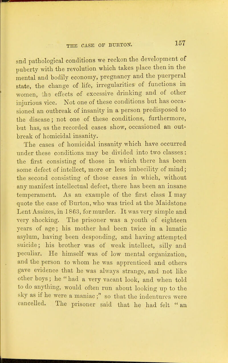 THE CASE OF BURTON. and pathological conditions we reckon the development of puberty with the revolution which takes place then in the mental and bodily economy, pregnancy and the puerperal state, the change of life, irregularities of functions in women, Lbs effects of excessive drinking and of other injurious vice. Not one of these conditions but has occa- sioned an outbreak of insanity in a person predisposed to the disease; not one of these conditions, furthermore, but has, as the recorded cases show, occasioned an out- break of homicidal insanity. The cases of homicidal insanity which have occurred under these conditions may be divided into two classes: the first consisting of those in which there has been some defect of intellect, more or less imbecility of mind; the second consisting of those cases in which, without any manifest intellectual defect, there has been an insane temperament. As an example of the first class I may quote the case of Burton, who was tried at the Maidstone Lent Assizes, in 1863, for murder. It was very simple and very shocking. The prisoner was a youth of eighteen years of age; his mother had been twice in a lunatic asylum, having been desponding, and having attempted suicide; his brother was of weak intellect, silly and peculiar. He himself was of low mental organization, and the person to whom he was apprenticed and others gave evidence that he was always strange, and not like other boys; he  had a very vacant look, and when told to do anything, would often run about looking up to the sky as if he were a maniac; so that the indentures were cancelled. The prisoner said that he had felt  an