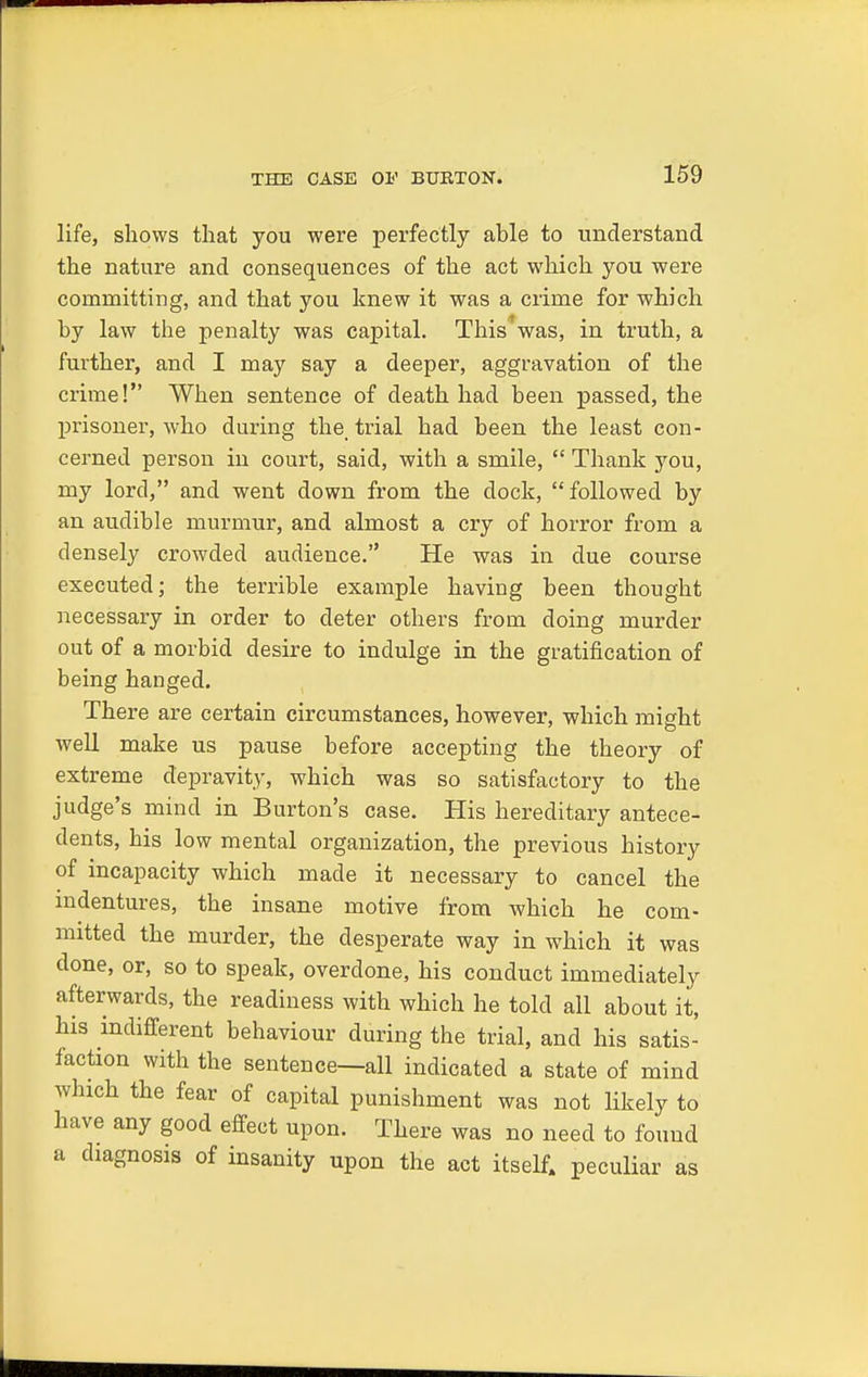 life, shows that you were perfectly able to understand the nature and consequences of the act which you were coinnritting, and that you knew it was a crime for which by law the penalty was capital. This'*was, in truth, a further, and I may say a deeper, aggravation of the crime! When sentence of death had been passed, the prisoner, who during the, trial had been the least con- cerned person in court, said, with a smile,  Thank you, my lord, and went down from the dock, followed by an audible murmur, and almost a cry of horror from a densely crowded audience. He was in due course executed; the terrible example having been thought necessary in order to deter others from doing murder out of a morbid desire to indulge in the gratification of being hanged. There are certain circumstances, however, which might well make us pause before accepting the theory of extreme depravity, which was so satisfactory to the judge's mind in Burton's case. His hereditary antece- dents, his low mental organization, the previous history of incapacity which made it necessary to cancel the indentures, the insane motive from which he com- mitted the murder, the desperate way in which it was done, or, so to speak, overdone, his conduct immediately afterwards, the readiness with which he told all about it, his indifferent behaviour during the trial, and his satis- faction with the sentence—all indicated a state of mind which the fear of capital punishment was not likely to have any good effect upon. There was no need to found a diagnosis of insanity upon the act itself, peculiar as