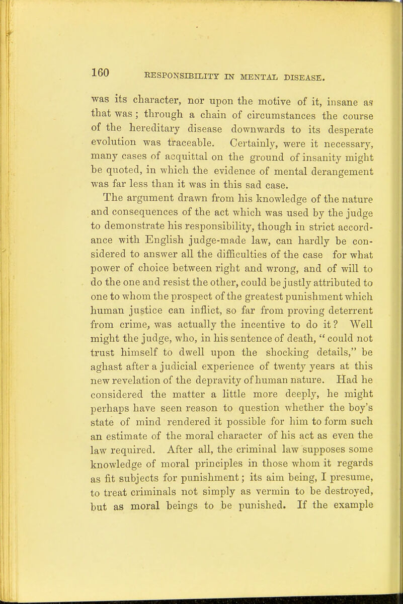 was its character, nor upon the motive of it, insane as that was ; through a chain of circumstances the course of the hereditary disease downwards to its desperate evolution was traceable. Certainly, were it necessary, many cases of acquittal on the ground of insanity might he quoted, in which the evidence of mental derangement was far less than it was in this sad case. The argument drawn from his knowledge of the nature and consequences of the act which was used by the judge to demonstrate his responsibility, though in strict accord- ance with English judge-made law, can hardly be con- sidered to answer all the difficulties of the case for what power of choice between right and wrong, and of will to do the one and resist the other, could be justly attributed to one to whom the prospect of the greatest punishment which human justice can inflict, so far from proving deterrent from crime, was actually the incentive to do it ? Well might the judge, who, in his sentence of death,  could not trust himself to dwell upon the shocking details, be aghast after a judicial experience of twenty years at this new revelation of the depravity of human nature. Had he considered the matter a little more deeply, he might perhaps have seen reason to question whether the boy's state of mind rendered it possible for him to form such an estimate of the moral character of his act as even the law required. After all, the criminal law supposes some knowledge of moral principles in those whom it regards as fit subjects for punishment; its aim being, I presume, to treat criminals not simply as vermin to be destroyed, but as moral beings to be punished. If the example