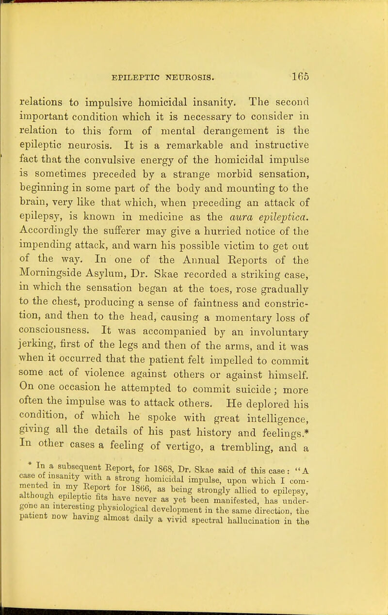 relations to impulsive homicidal insanity. The second important condition which it is necessary to consider in relation to this form of mental derangement is the epileptic neurosis. It is a remarkable and instructive fact that the convulsive energy of the homicidal impulse is sometimes preceded by a strange morbid sensation, beginning in some part of the body and mounting to the brain, very like that which, when preceding an attack of epilepsy, is known in medicine as the aura epileptica. Accordingly the sufferer may give a hurried notice of the impending attack, and warn his possible victim to get out of the way. In one of the Annual Eeports of the Morningside Asylum, Dr. Sitae recorded a striking case, in which the sensation began at the toes, rose gradually to the chest, producing a sense of faintness and constric- tion, and then to the head, causing a momentary loss of consciousness. It was accompanied by an involuntary jerking, first of the legs and then of the arms, and it was when it occurred that the patient felt impelled to commit some act of violence against others or against himself. On one occasion he attempted to commit suicide ; more often the impulse was to attack others. He deplored his condition, of which he spoke with great intelligence, giving all the details of his past history and feelings* In other cases a feeling of vertigo, a trembling, and a * In a subsequent Report, for 1868, Dr. Skae said of this case: A case of msamty with a strong homicidal impulse, upon which I com- mented in my Report for 1866, as being strongly allied to epilepsy, although epileptic fits have never as yet been manifested, has under- gone an interesting physiological development in the same direction, the patient now having almost daily a vivid spectral hallucination in the