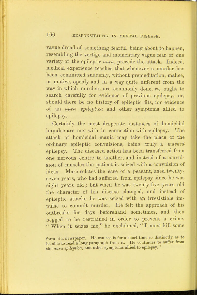 vague dread of something fearful being about to happen, resembling the vertigo and momentary vague fear of one variety of the epileptic aura, precede the attack. Indeed, medical experience teaches that whenever a murder has been committed suddenly, without premeditation, malice, or motive, openly and in a way quite different from the way in which murders are commonly done, we ought to search carefully for evidence of previous epilepsy, or, should there be no history of epileptic fits, for evidence of an aura epileptica and other symptoms allied to epilepsy. Certainly the most desperate instances of homicidal impulse are met with in connection with epilepsy. The attack of homicidal mania may take the place of the ordinary epileptic convulsions, being truly a masked epilepsy. The diseased action has been transferred from one nervous centre to another, and instead of a convul- sion of muscles the patient is seized with a convulsion of ideas. Marc relates the case of a peasant, aged twenty- seven years, who had suffered from epilepsy since he was eight years old; but when he was twenty-five years old the character of his disease changed, and instead of epileptic attacks he was seized with an irresistible im- pulse to commit murder. He felt the approach of his outbreaks for days beforehand sometimes, and then begged to be restrained in order to prevent a crime.  When it seizes me, he exclaimed,  I must kill some form of a newspaper. He can see it for a short time so distinctly as to be able to read a long paragraph from it. He continues to suffer from the aura epileptica, and other symptoms allied to epilepsy.