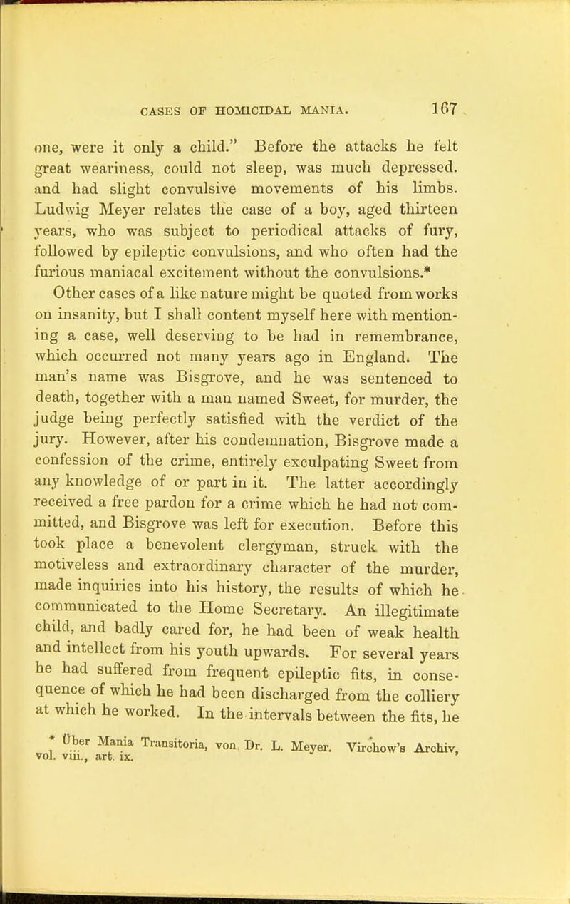 one, were it only a child. Before the attacks he felt great weariness, could not sleep, was much depressed, and had slight convulsive movements of his limbs. Ludwig Meyer relates the case of a boy, aged thirteen years, who was subject to periodical attacks of fury, followed by epileptic convulsions, and who often had the furious maniacal excitement without the convulsions.* Other cases of a like nature might be quoted from works on insanity, but I shall content myself here with mention- ing a case, well deserving to be had in remembrance, which occurred not many years ago in England. The man's name was Bisgrove, and he was sentenced to death, together with a man named Sweet, for murder, the judge being perfectly satisfied with the verdict of the jury. However, after his condemnation, Bisgrove made a confession of the crime, entirely exculpating Sweet from any knowledge of or part in it. The latter accordingly received a free pardon for a crime which he had not com- mitted, and Bisgrove was left for execution. Before this took place a benevolent clergyman, struck with the motiveless and extraordinary character of the murder, made inquiries into his history, the results of which he communicated to the Home Secretary. An illegitimate child, and badly cared for, he had been of weak health and intellect from his youth upwards. For several years he had suffered from frequent epileptic fits, in conse- quence of which he had been discharged from the colliery at which he worked. In the intervals between the fits, he * Cber Mania Transitoria, von, Br. L. Meyer. Virchow's Archiv, vol. vui., art. ix.