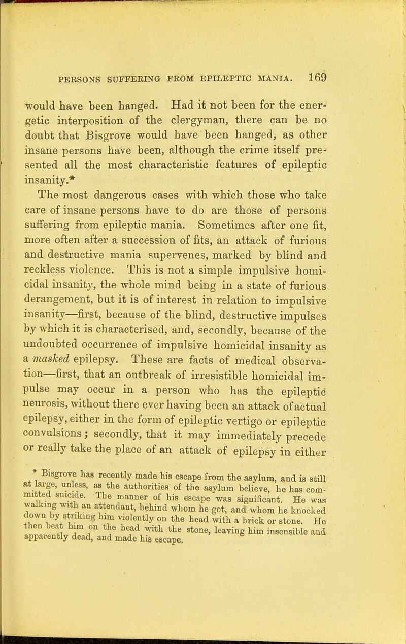 would have been hanged. Had it not been for the ener- getic interposition of the clergyman, there can be no doubt that Bisgrove would have been hanged, as other insane persons have been, although the crime itself pre- sented all the most characteristic features of epileptic insanity.* The most dangerous cases with which those who take care of insane persons have to do are those of persons suffering from epileptic mania. Sometimes after one fit, more often after a succession of fits, an attack of furious and destructive mania supervenes, marked by blind and reckless violence. This is not a simple impulsive homi- cidal insanity, the whole mind being in a state of furious derangement, but it is of interest in relation to impulsive insanity—first, because of the blind, destructive impulses by which it is characterised, and, secondly, because of the undoubted occurrence of impulsive homicidal insanity as a masked epilepsy. These are facts of medical observa- tion—first, that an outbreak of irresistible homicidal im- pulse may occur in a person who has the epileptic neurosis, without there ever having been an attack of actual epilepsy, either in the form of epileptic vertigo or epileptic convulsions; secondly, that it may immediately precede or really take the place of an attack of epilepsy in either * Bisgrove has recently made his escape from the asylum, and is still at large, unless, as the authorities of the asylum believe, he has com- mitted suicide. The manner of his escape was significant. He was walking with an attendant, behind whom he got, and whom he knocked down by striking him violently on the head with a brick or stone. He 1ZrZIim T f hef^h the ^one, leaving him insensible and apparently dead, and made his escape.