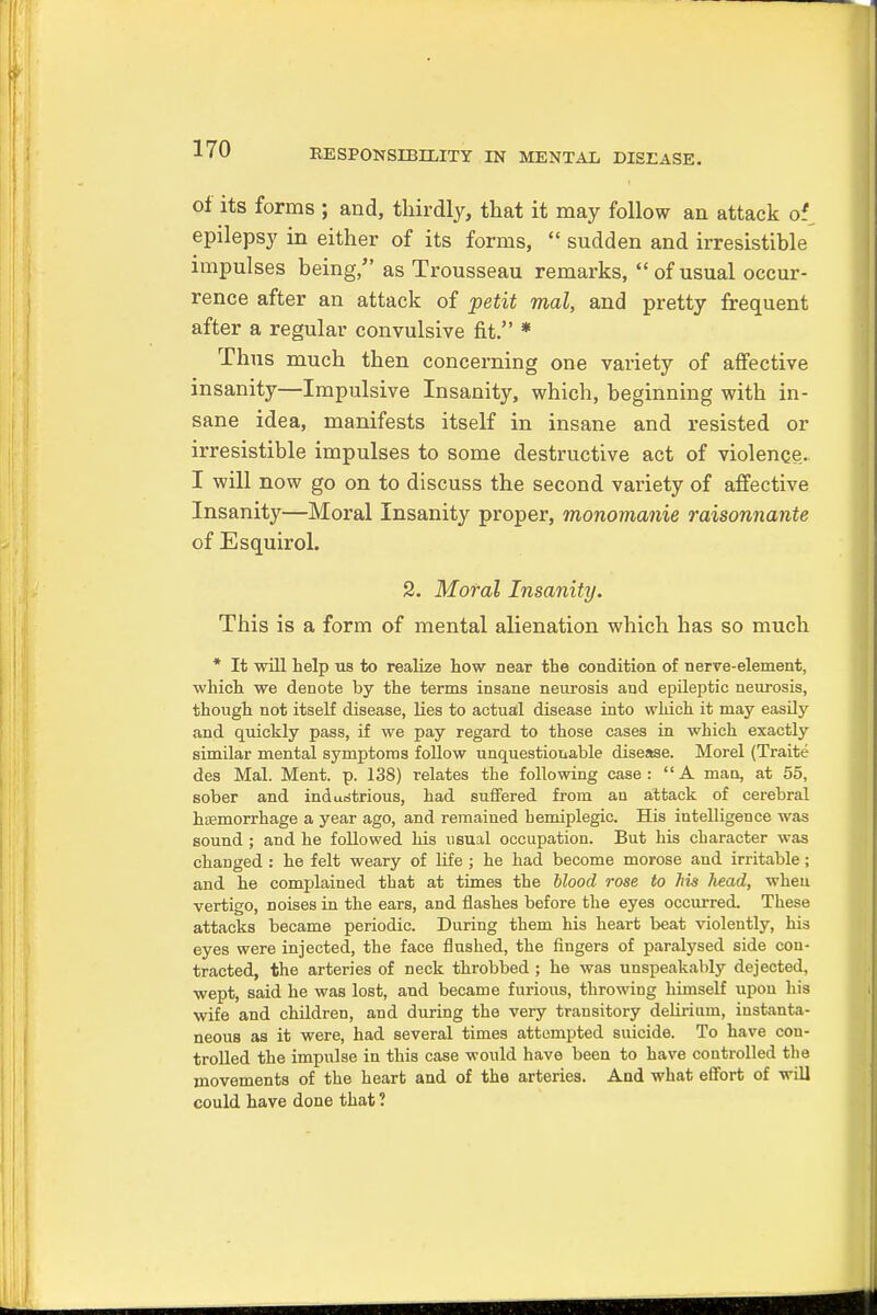 of its forms ; and, thirdly, that it may follow an attack of epilepsy in either of its forms,  sudden and irresistible impulses being, as Trousseau remarks, of usual occur- rence after an attack of petit mal, and pretty frequent after a regular convulsive fit. * Thus much then concerning one variety of affective insanity—Impulsive Insanity, which, beginning with in- sane idea, manifests itself in insane and resisted or irresistible impulses to some destructive act of violence. I will now go on to discuss the second variety of affective Insanity—Moral Insanity proper, monomanie raisonnante of Esquirol. 2. Moral Insanity. This is a form of mental alienation which has so much * It will help us to realize how near the condition of nerve-element, which we denote by the terms insane neurosis and epileptic neurosis, though not itself disease, lies to actual disease into which it may easily and quickly pass, if we pay regard to those cases in which exactly similar mental symptoms follow unquestionable disease. Morel (Traite des Mal. Ment. p. 138) relates the following case: A man, at 55, sober and industrious, had suffered from an attack of cerebral haemorrhage a year ago, and remained hemiplegia His intelligence was sound ; and he followed his usual occupation. But his character was changed : he felt weary of life ; he had become morose and irritable; and he complained that at times the blood rose to his Jiead, when vertigo, noises in the ears, and flashes before the eyes occurred. These attacks became periodic. During them his heart beat violently, his eyes were injected, the face flushed, the fingers of paralysed side con- tracted, the arteries of neck throbbed ; he was unspeakably dejected, wept, said he was lost, and became furious, throwing himself upou his wife and children, and during the very transitory delirium, instanta- neous as it were, had several times attempted suicide. To have con- trolled the impulse in this case woidd have been to have controlled the movements of the heart and of the arteries. And what effort of will could have done that ?