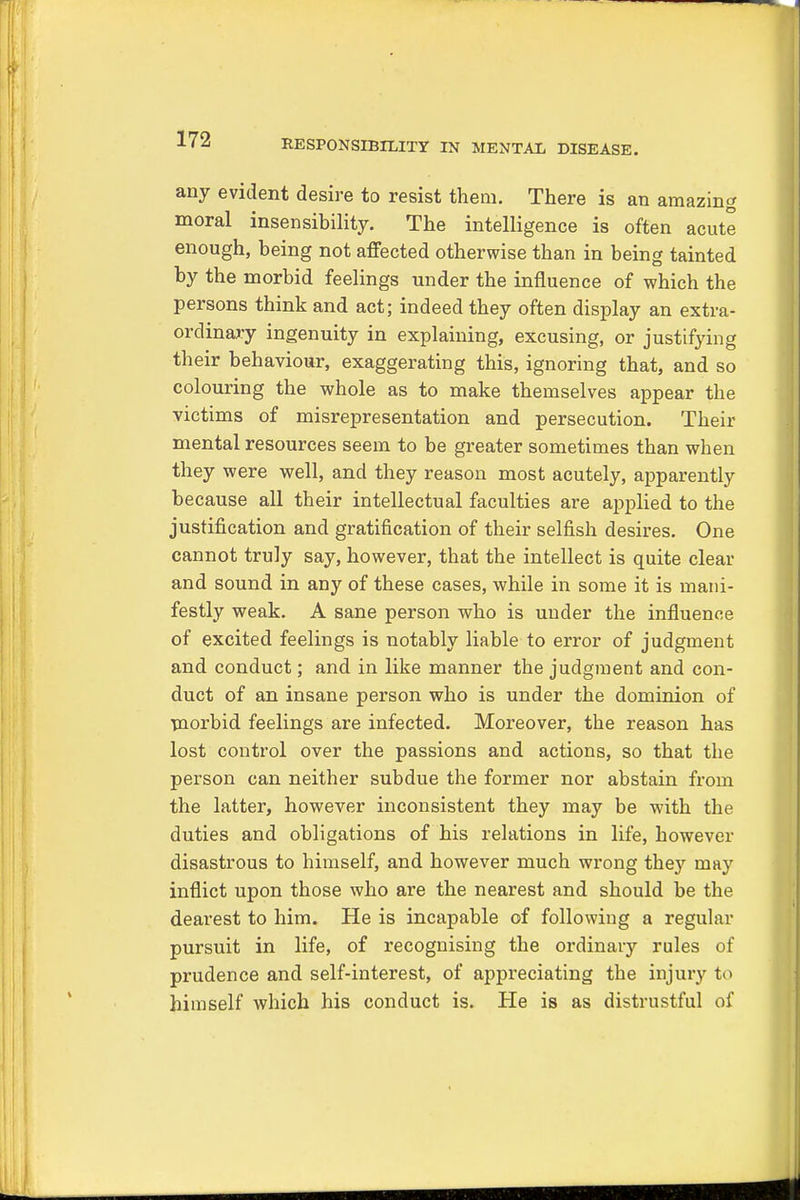 any evident desire to resist them. There is an amazing moral insensibility. The intelligence is often acute enough, being not affected otherwise than in being tainted by the morbid feelings under the influence of which the persons think and act; indeed they often display an extra- ordinary ingenuity in explaining, excusing, or justifying their behaviour, exaggerating this, ignoring that, and so colouring the whole as to make themselves appear the victims of misrepresentation and persecution. Their mental resources seem to be greater sometimes than when they were well, and they reason most acutely, apparently because all their intellectual faculties are applied to the justification and gratification of their selfish desires. One cannot truly say, however, that the intellect is quite clear and sound in any of these cases, while in some it is mani- festly weak. A sane person who is under the influence of excited feelings is notably liable to error of judgment and conduct; and in like manner the judgment and con- duct of an insane person who is under the dominion of morbid feelings are infected. Moreover, the reason has lost control over the passions and actions, so that the person can neither subdue the former nor abstain from the latter, however inconsistent they may be with the duties and obligations of his relations in life, however disastrous to himself, and however much wrong they may inflict upon those who are the nearest and should be the dearest to him. He is incapable of following a regular pursuit in life, of recognising the ordinary rules of prudence and self-interest, of appreciating the injury to himself which his conduct is. He is as distrustful of