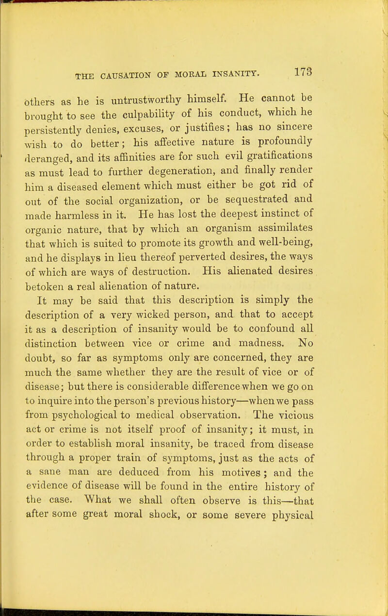 THE CAUSATION OF MORAL INSANITY. others as he is untrustworthy himself. He cannot be brought to see the culpability of his conduct, which he persistently denies, excuses, or justifies; has no sincere wish to do better; his affective nature is profoundly deranged, and its affinities are for such evil gratifications as must lead to further degeneration, and finally render him a diseased element which must either be got rid of out of the social organization, or be sequestrated and made harmless in it. He has lost the deepest instinct of organic nature, that by which an organism assimilates that which is suited to promote its growth and well-being, and he displays in lieu thereof perverted desires, the ways of which are ways of destruction. His alienated desires betoken a real alienation of nature. It may be said that this description is simply the description of a very wicked person, and that to accept it as a description of insanity would be to confound all distinction between vice or crime and madness. No doubt, so far as symptoms only are concerned, they are much the same whether they are the result of vice or of disease; but there is considerable difference when we go on to inquire into the person's previous history—when we pass from psychological to medical observation. The vicious act or crime is not itself proof of insanity; it must, in order to establish moral insanity, be traced from disease through a proper train of symptoms, just as the acts of a sane man are deduced from his motives; and the evidence of disease will be found in the entire history of the case. What we shall often observe is this—that after some great moral shock, or some severe physical