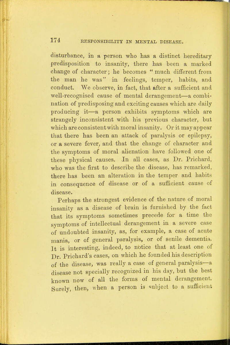 disturbance, in a person who has a distinct hereditary predisposition to insanity, there has been a marked change of character; he becomes  mnch different from the man he was in feelings, temper, habits, and conduct. We observe, in fact, that after a sufficient and well-recognised cause of mental derangement—a combi- nation of predisposing and exciting causes which are daily pi'oducing it—a person exhibits symptoms which are strangely inconsistent with his previous character, but which are consistent with moral insanity. Or it may appear that there has been an attack of paralysis or epilepsy, or a severe fever, and that the change of character and the symptoms of moral alienation have followed one of these physical causes. In all cases, as Dr. Prichard, who was the first to describe the disease, has remarked, there has been an alteration in the temper and habits in consequence of disease or of a sufficient cause of disease. Perhaps the strongest evidence of the nature of moral insanity as a disease of brain is furnished by the fact that its symptoms sometimes precede for a time tbe symptoms of intellectual derangement in a severe case of undoubted insanity, as, for example, a case of acute mania, or of general paralysis, or of senile dementia. It is interesting, indeed, to nbtice that at least one of Dr. Prichard's cases, on which he founded his description of the disease, was really a case of general paralysis—a disease not specially recognized in his day, but the best known now of all the forms of mental derangement. Surely, then, when a person is subject to a sufficient