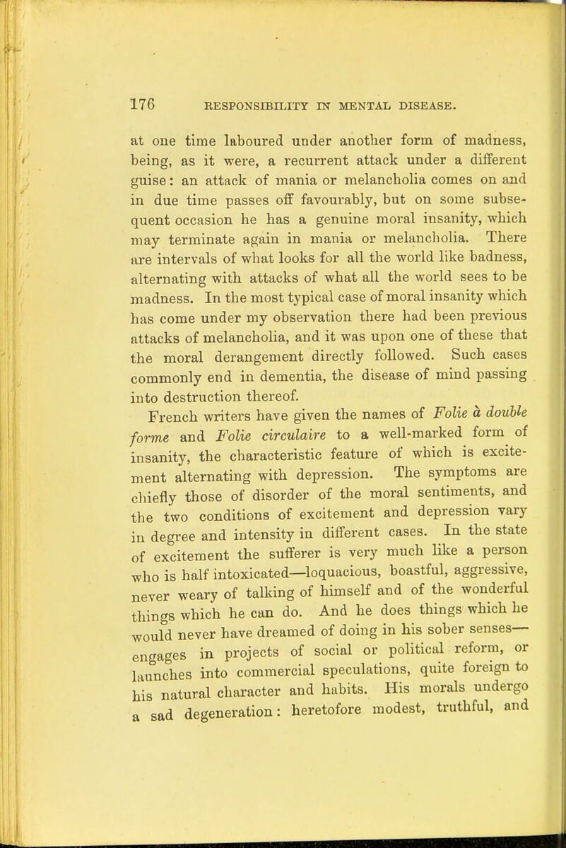 at one time laboured under another form of madness, being, as it were, a recurrent attack under a different guise: an attack of mania or melancholia comes on and in due time passes off favourably, but on some subse- quent occasion he has a genuine moral insanity, which may terminate again in mania or melancholia. There are intervals of what looks for all the world like badness, alternating with attacks of what all the world sees to be madness. In the most typical case of moral insanity which has come under my observation there had been previous attacks of melancholia, and it was upon one of these that the moral derangement directly followed. Such cases commonly end in dementia, the disease of mind passing into destruction thereof. French writers have given the names of Folie a double forme and Folie circulaire to a well-marked form of insanity, the characteristic feature of which is excite- ment alternating with depression. The symptoms are chiefly those of disorder of the moral sentiments, and the two conditions of excitement and depression vary in degree and intensity in different cases. In the state of excitement the sufferer is very much like a person who is half intoxicated—loquacious, boastful, aggressive, never weary of talking of himself and of the wonderful things which he can do. And he does things which he would never have dreamed of doing in his sober senses- engages in projects of social or political reform, or launches into commercial speculations, quite foreign to his natural character and habits. His morals undergo a sad degeneration: heretofore modest, truthful, and