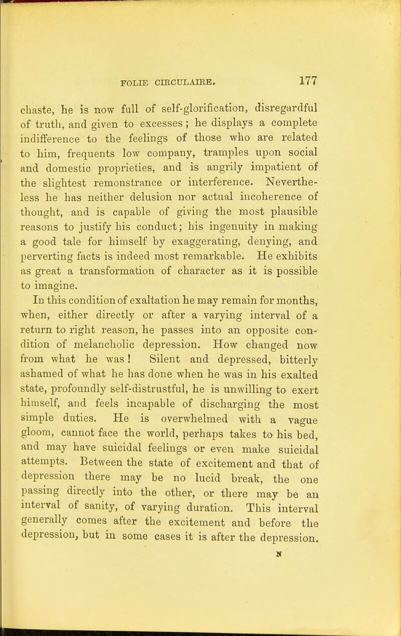 chaste, he is now full of self-glorification, disregardfu] of truth, and given to excesses; he displays a complete indifference to the feelings of those who are related to him, frequents low company, tramples upon social and domestic proprieties, and is angrily impatient of the slightest remonstrance or interference. Neverthe- less he has neither delusion nor actual incoherence of thought, and is capable of giving the most plausible reasons to justify his conduct; his ingenuity in making a good tale for himself by exaggerating, denying, and perverting facts is indeed most remarkable. He exhibits as great a transformation of character as it is possible to imagine. Id this condition of exaltation he may remain for months, when, either directly or after a varying interval of a return to right reason, he passes into an opposite con- dition of melancholic depression. How changed now from what he was! Silent and depressed, bitterly ashamed of what he has done when he was in his exalted state, profoundly self-distrustful, he is unwilling to exert himself, and feels incapable of discharging the most simple duties. He is overwhelmed with a vague gloom, cannot face the world, perhaps takes to his bed, and may have suicidal feelings or even make suicidal attempts. Between the state of excitement and that of depression there may be no lucid break, the one passing directly into the other, or there may be an interval of sanity, of varying duration. This interval generally comes after the excitement and before the depression, but in some cases it is after the depression.