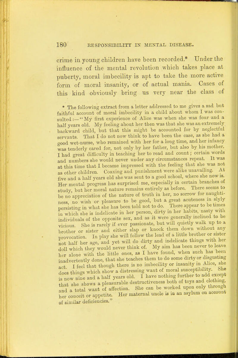 crime in young children have been recorded.1* Under the influence of the mental revolution which takes place at pftberty, moral imbecility is apt to take the more active form of moral insanity, or of actual mania. Cases of this kind obviously bring us very near the class of * The following extract from a letter addressed to me gives a sad but faithful account of moral imbecility in a child about whom I was con- sulted:—My first experience of Alice was when she was four and a half years old. My feeling about her tben was that she was an extremely backward child, but that this might be accounted for by neglectful servants. That I do not now think to have been the case, as she had a good wet-nurse, who remained with her for a long time, and her infancy was tenderly cared for, not only by her father, but also by his mother. I had great difficulty in teaching her to read and count; certain words and numbers sbe would never under any circumstances repeat. It was at this time that I became impressed with the feeling that she was not as other chddren. Coaxing and punishment were alike unavailing. At five and a half years old she was sent to a good school, where she now is Her mental progress has surprised me, especially in certain branches of study but her moral nature remains entirely as before. There seems to be no'appreciation of the nature of truth iu her, no sorrow for naughti- ness no wish or pleasure to be good, but a great acuteness m slyly persisting in what she has been told not to do. There appear to be times in which she is indelicate in her person, dirty in her habits, nasty wit a individuals of the opposite sex, and as it were generally inclined to be vicious She is rarely if ever passionate, but will quietly walk up to a brother or sister and either slap or knock them down without any provocation. In play she wiU follow the lead of a little brother or sister not half her age, and yet will do dirty and indelicate things with her doll which they would never think of. My aim has been never to leave her alone with the little ones, as I have found, when such has been inadvertently done, that she teaches them to do some dirty or disgusting act I feci that though there is no imbecility or insanity m Alice, she does thiugs which show a distressing want of moral susceptibility, She sTow nine and a half years old. I have nothing further to add except lit she shows a pleasurable destructiveness both of toys and clothing and a otal want of affection. She can be worked upon only through her conceit or appetite. Her maternal uncle is iu an asylum on account of sinidar deficiencies.