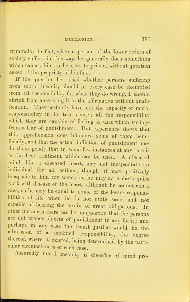 criminals; in fact, when a person of the lower orders of societjr suffers in this way, he generally does something which causes him to be sent to prison, without question asked of the propriety of his fate. If the question be raised whether persons suffering from moral insanity should in every case be exempted from all responsibility for what they do wrong, I should shrink from answering it in the affirmative without quali- fication. They certainly have not the capacity of moral responsibility in its true sense; all the responsibility which they are capable of feeling is that which springs from a fear of punishment. But experience shows that this apprehension does influence some of them bene- ficially, and that the actual infliction of punishment may do them good; that in some few instances at any rate it is the best treatment which can be used. A diseased mind, like a diseased heart, may not incapacitate an individual for all actions, though it may positively incapacitate him for some; as he may do a day's quiet work with disease of the heart, although he cannot run a race, so he may be equal to some of the lesser responsi- bilities of life when he is not quite sane, and not capable of bearing the strain of great obligations. In other instances there can be no question that the persons are not proper objects of punishment in any form; and perhaps in any case the truest justice would be the admission of a modified responsibility, the degree thereof, where it existed, being determined by the parti- cular circumstances of each case. Assuredly moral insanity is disorder of mind pro-