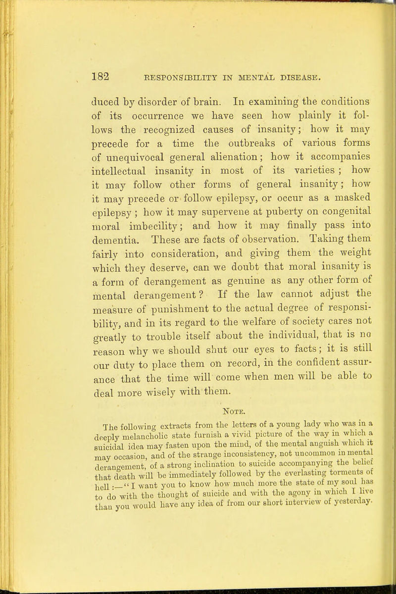 duced by disorder of brain. In examining tbe conditions of its occurrence we bave seen how plainly it fol- lows tbe recognized causes of insanity; bow it may precede for a time tbe outbreaks of various forms of unequivocal general alienation; bow it accompanies intellectual insanity in most of its varieties ; how it may follow other forms of general insanity; how it may precede or follow epilepsy, or occur as a masked epilepsy ; how it may supervene at puberty on congenital moral imbecility; and how it may finally pass into dementia. These are facts of observation. Taking them fairly into consideration, and giving them the weight which they deserve, can we doubt that moral insanity is a form of derangement as genuine as any other form of mental derangement? If the law cannot adjust tbe measure of punishment to the actual degree of responsi- bility, and in its regard to the welfare of society cares not greatly to trouble itself about the individual, that is no reason why we should shut our eyes to facts; it is still our duty to place them on record, in tbe confident assur- ance that the time will come when men will be able to deal more wisely with them. Note. The following extracts from the letters of a young lady who was in a deeply melancholic state furnish a vivid picture of the way in which a suicidal idea may fasten upon tbe mind, of the mental anguish which it may occasion, and of the strange inconsistency, not uncommon in mental derangement, of a strong inclination to suicide accompanying the belief that death will be immediately followed by the everlasting torments of liell .—I want you to know how much more the state of my soul has to do with the thought of suicide and with the agony in which I live than you would have any idea of from our short interview of yesterday.