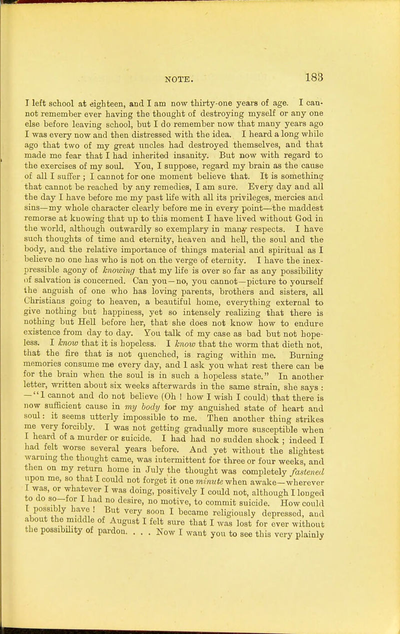 NOTE. I left school at eighteen, and I am now thirty-one years of age. I can- not remember ever having the thought of destroying myself or any one else before leaving school, but I do remember now that many years ago I was every now and then distressed with the idea. I heard a long while ago that two of my great uncles had destroyed themselves, and that made me fear that I had inherited insanity. But now with regard to the exercises of my soul. You, I suppose, regard my brain as the cause of all I suffer ; I cannot for one moment believe that. It is something that cannot be reached by any remedies, I am sure. Every day and all the day I have before me my past life with all its privileges, mercies and sins—my whole character clearly before me in every point—the maddest remorse at ku owing that up to this moment I have lived without God in the world, although outwardly so exemplary in many respects. I have such thoughts of time and eternity, heaven and hell, the soul and the body, and the relative importance of things material and spiritual as I believe no one has who is not on the verge of eternity. I have the inex- pressible agony of knowing that my life is over so far as any possibility of salvation is concerned. Can you—no, you cannot—picture to yourself the anguish of one who has loving parents, brothers and sisters, all Christians going to heaven, a beautiful home, everything external to give nothing but happiness, yet so intensely realizing that there is nothing but Hell before her, that she does not know how to endure existence from day to day. You talk of my case as bad but not hope- less. I know that it is hopeless. I know that the worm that dieth not, that the fire that is not quenched, is raging within me. Burning memories consume me every day, and 1 ask you what rest there can be for the brain when the soul is in such a hopeless state. In another letter, written about six weeks afterwards in the same strain, she says : — 1 cannot and do not believe (Oh ! how I wish I could) that there is now sufficient cause in my body for my anguished state of heart and soul: it seems utterly impossible to me. Then another thing strikes me very forcibly. I was not getting gradually more susceptible when I heard of a murder or suicide. I had had no sudden shock ; indeed I had felt worse several years before. And yet without the slightest warning the thought came, was intermittent for three or four weeks, and then on my return home in July the thought was completely fastened upon me, so that I could not forget it one minute when awake-wherever I was, or whatever I was doing, positively I coidd not, although I longed to do bo—tor I had no desire, no motive, to commit suicide. How could I possibly have ! But very soon I became religiously depressed, and about the middle of August I felt sure that I was lost for ever without the possibility of pardon. ... Now I want you to see this very plainly