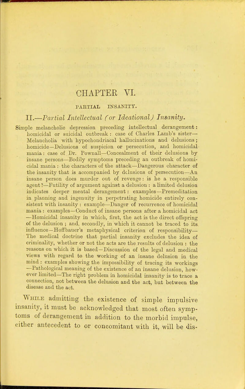 PARTIAL INSANITY. II.—Partial Intellectual (or Ideational J Insanity. Simple melancholic depression preceding intellectual derangement: homicidal or suicidal outbreak : case of Charles Lamb's sister— Melancholia with hypochondriacal hallucinations and delusions; homicide—Delusions of suspicion or persecution, and homicidal mania: case of Dr. Pownall—Concealment of their delusions by insane persons—Bodily symptoms preceding an outbreak of homi- cidal mania : the characters of tbe attack—Dangerous character of the insanity that is accompanied by delusions of persecution—An insane person does murder out of revenge: is he a responsible agent ?—Futility of argument against a delusion : a limited delusion indicates deeper mental derangement: examples—Premeditation in planning and ingenuity in perpetrating homicide entirely con- sistent with insanity : example—Danger of recurrence of homicidal mania : examples—Conduct of insane persons after a homicidal act —Homicidal insanity in which, first, the act is the direct offspring of the delusion ; and, secondly, in which it cannot be traced to its influence—Hoffbauer's metaphysical criterion of responsibility— The medical doctrine that partial insanity excludes the idea of criminality, whether or not the acts are the results of delusion : the reasons on which it is based—Discussion of the legal and medical views with regard to the working of an insane delusion in the mind : examples showing the impossibility of tracing its workings —Pathological meaning of the existence of an insane delusion, how- ever limited—The right problem in homicidal insanity is to trace a connection, not between the delusion and the act, but between the disease and the act. While admitting the existence of simple impulsive insanity, it must be acknowledged that most often symp- toms of derangement in addition to the morbid impulse, either antecedent to or concomitant with it, will be dis-