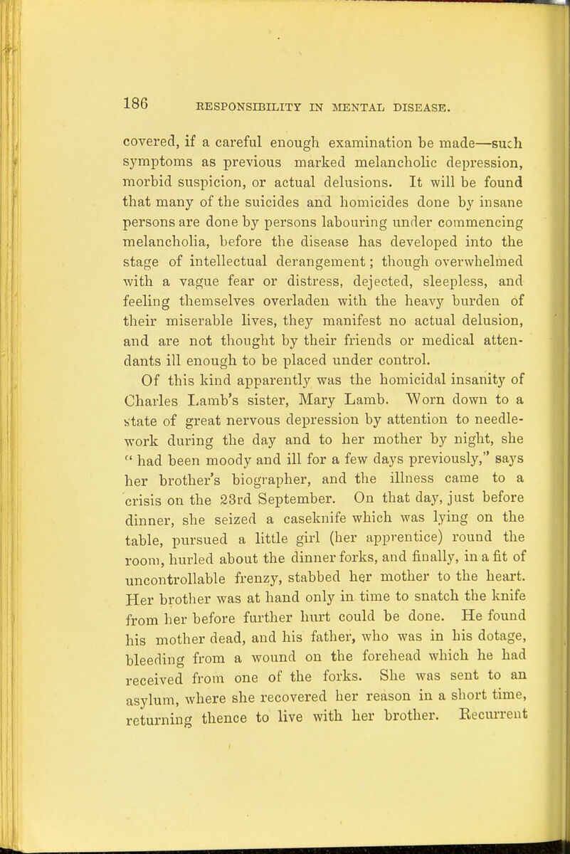 covered, if a careful enough examination be made—such symptoms as previous marked melancholic depression, morbid suspicion, or actual delusions. It will be found that many of the suicides and homicides done by insane persons are done by persons labouring under commencing melancholia, before tbe disease has developed into the stage of intellectual derangement; though overwhelmed with a vague, fear or distress, dejected, sleepless, and feeling themselves overladen with the heavy burden of their miserable lives, they manifest no actual delusion, and are not thought by their friends or medical atten- dants ill enough to be placed under control. Of this kind apparently was the homicidal insanity of Charles Lamb's sister, Mary Lamb. Worn down to a state of great nervous depression by attention to needle- work during the day and to her mother by night, she  had been moody and ill for a few days previously, says her brother's biographer, and the illness came to a crisis on the 23rd September. On that day, just before dinner, she seized a caseknife which was lying on the table, pursued a little girl (her apprentice) round the room, hurled about the dinner forks, and finally, in a fit of uncontrollable frenzy, stabbed her mother to the heart. Her brotber was at hand only in time to snatch the knife from her before further hurt could be done. He found his mother dead, and his father, who was in his dotage, bleeding from a wound on the forehead which he had received from one of the forks. She was sent to an asylum, where she recovered her reason in a short time, returning thence to live with her brother. Eecurrent