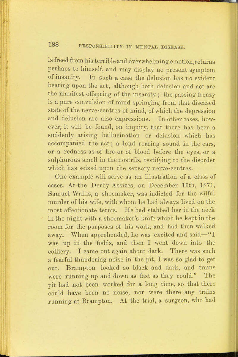 is freed from his terrible and overwhelming emotion.returns perhaps to himself, and may display no present symptom of insanity. In such a case the delusion has no evident bearing upon the act, although both delusion and act are the manifest offspring of the insanity ; the passing frenzy is a pure convulsion of mind springing from that diseased state of the nerve-centres of mind, of which tbe depression and delusion are also expressions. In other cases, how- ever, it will be found, on inquiry, that there has been a suddenly arising hallucination or delusion which has accompanied the act; a loud roaring sound in the ears, or a redness as of fire or of blood before tbe eyes, or a sulphurous smell in the nostrils, testifying to the disorder which has seized upon the sensory nerve-centres. One example will serve as an illustration of a class of cases. At the Derby Assizes, on December 16th, 1871, Samuel Wallis, a shoemaker, was indicted for the wilful murder of his wife, with whom he had alwaj's lived on the most affectionate terms. He bad stabbed her in the neck in the night with a shoemaker's knife which he kept in the room for the purposes of his work, and had then walked away. When apprehended, he was excited and said—I was up in the fields, and then I went down into the colliery. I came out again about dark. There was such a fearful thundering noise in the pit, I was so glad to get out. Brampton looked so black and dark, and trains were running up and down as fast as they could. The pit had not been worked for a long time, so that there could have been no noise, nor were there any trains running at Brampton. At the trial, a surgeon, who had