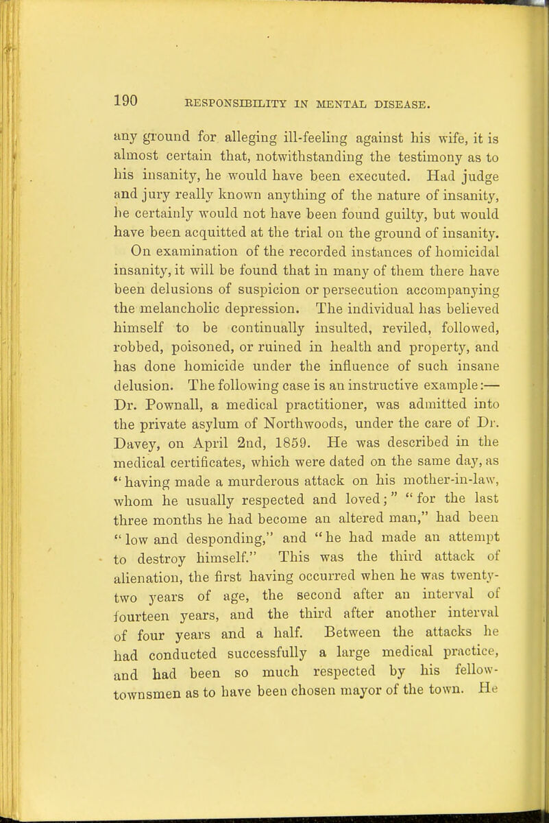 any ground for alleging ill-feeling against his wife, it is almost certain that, notwithstanding the testimony as to his insanity, he would have been executed. Had judge and jury really known anything of the nature of insanity, he certainly would not have been found guilty, but would have been acquitted at the trial on the ground of insanity. On examination of the recorded instances of homicidal insanity, it will be found that in many of them there have been delusions of suspicion or persecution accompanying the melancholic depression. The individual has believed himself to be continually insulted, reviled, followed, robbed, poisoned, or ruined in health and property, and has done homicide under the influence of such insane delusion. The following case is an instructive example:— Dr. Pownall, a medical practitioner, was admitted into the private asylum of Northwoods, under the care of Dr. Davey, on April 2nd, 1859. He was described in the medical certificates, which were dated on the same day, as *' having made a murderous attack on his mother-in-law, whom he usually respected and loved;  for the last three months he had become an altered man, had been  low and desponding, and  he had made an attempt to destroy himself. This was the third attack of alienation, the first having occurred when he was twenty- two years of age, the second after an interval of fourteen years, and the third after another interval of four years and a half. Between the attacks he had conducted successfully a large medical practice, and had been so much respected by his fellow - townsmen as to have been chosen mayor of the town. He