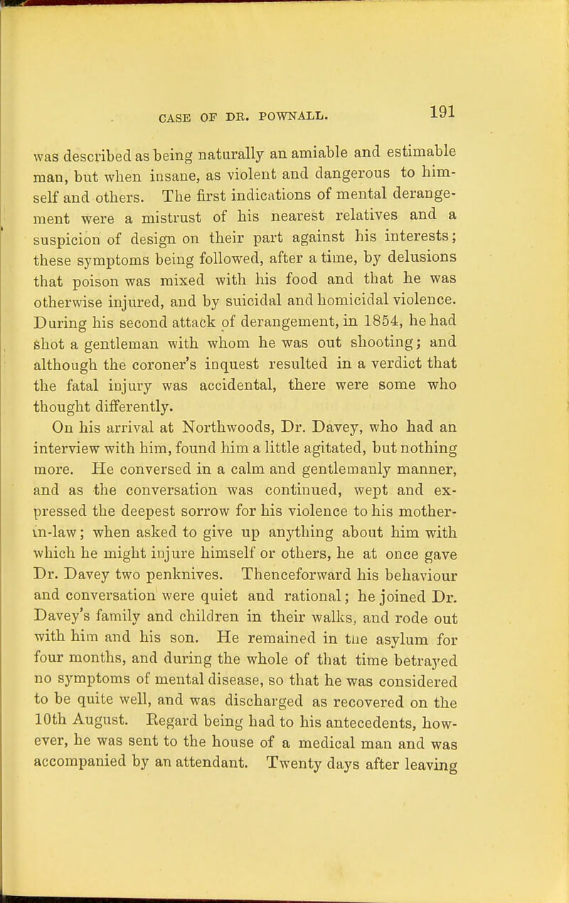 CASE OF DR. POWNALL. was described as being naturally an amiable and estimable man, but wben insane, as violent and dangerous to him- self and others. The first indications of mental derange- ment were a mistrust of his nearest relatives and a suspicion of design on their part against his interests; these symptoms being followed, after a time, by delusions that poison was mixed with his food and that he was otherwise injured, and by suicidal and homicidal violence. During his second attack of derangement, in 1854, he had shot a gentleman with whom he was out shooting; and although the coroner's inquest resulted in a verdict that the fatal injury was accidental, there were some who thought differently. On his arrival at Northwoods, Dr. Davey, who had an interview with him, found him a little agitated, but nothing more. He conversed in a calm and gentlemanly manner, and as the conversation was continued, wept and ex- pressed the deepest sorrow for his violence to his mother- m-law; when asked to give up anything about him with which he might injure himself or others, he at once gave Dr. Davey two penknives. Thenceforward his behaviour and conversation were quiet and rational; he joined Dr. Davey's family and children in their walks, and rode out with him and his son. He remained in the asylum for four months, and during the whole of that time betrayed no symptoms of mental disease, so that he was considered to be quite well, and was discharged as recovered on the 10th August. Eegard being had to his antecedents, how- ever, he was sent to the house of a medical man and was accompanied by an attendant. Twenty days after leaving