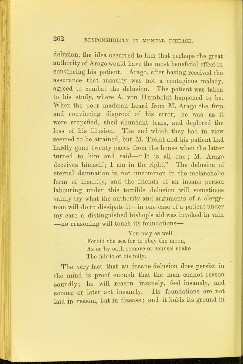 delusion, the idea occurred to him that perhaps the great authority of Arago would have the most beneficial effect in convincing his patient. Arago, after having received the assurance that insanity was not a contagious malady, agreed to combat the delusion. The patient was taken to his study, where A. von Humboldt happened to be. When the poor madman heard from M. Arago the firm and convincing disproof of his error, he was as it were stupefied, shed abundant tears, and deplored the loss of his illusion. The end which they had in view seemed to be attained, but M. Trelat and his patient had hardly gone twenty paces from the house when the latter turned to him and said— It is all one; M. Arago deceives himself; I am in the right. The delusion of eternal damnation is not uncommon in the melancholic form of insanity, and the friends of an insane person labouring under this terrible delusion will sometimes vainly try what the authority and arguments of a clergy- man will do to dissipate it—in one case of a patient under my care a distinguished bishop's aid was invoked in vain —no reasoning will touch its foundations— You may as well Forbid the sea for to obey the moon, As or by oath remove or counsel shake The fabric of his folly. The very fact that an insane delusion does persist in the mind is proof enough that the man cannot reason soundly; he will reason insanely, feel insanely, and sooner or later act insanely. Its foundations are not laid in reason, but in disease ; and it holds its ground in