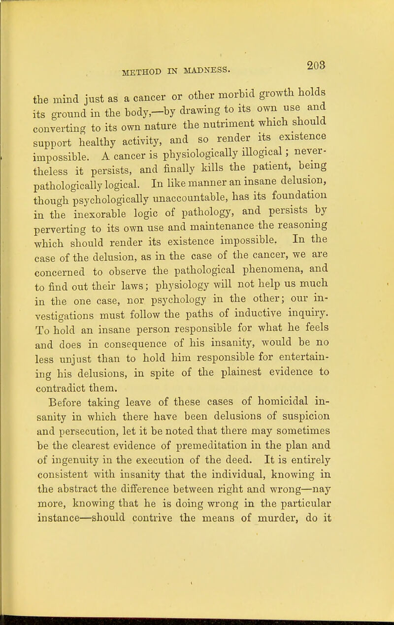 METHOD IN MADNESS. the mind just as a cancer or other morhid growth holds its ground in the body,-by drawing to its own use and converting to its own nature the nutriment which should support healthy activity, and so render its existence impossible. A cancer is physiologically illogical; never- theless it persists, and finally kills the patient, being pathologically logical. In like manner an insane delusion, though psychologically unaccountable, has its foundation in the inexorable logic of pathology, and persists by perverting to its own use and maintenance the reasoning which should render its existence impossible. In the case of the delusion, as in the case of the cancer, we are concerned to observe the pathological phenomena, and to find out their laws; physiology will not help us much in the one case, nor psychology in the other; our in- vestigations must follow the paths of inductive inquiry. To hold an insane person responsible for what he feels and does in consequence of his insanity, would be no less unjust than to hold him responsible for entertain- ing his delusions, in spite of the plainest evidence to contradict them. Before taking leave of these cases of homicidal in- sanity in which there have been delusions of suspicion and persecution, let it be noted that there may sometimes he the clearest evidence of premeditation in the plan and of ingenuity in the execution of the deed. It is entirely consistent with insanity that the individual, knowing in the abstract the difference between right and wrong—nay more, knowing that he is doing wrong in the particular instance—should contrive the means of murder, do it