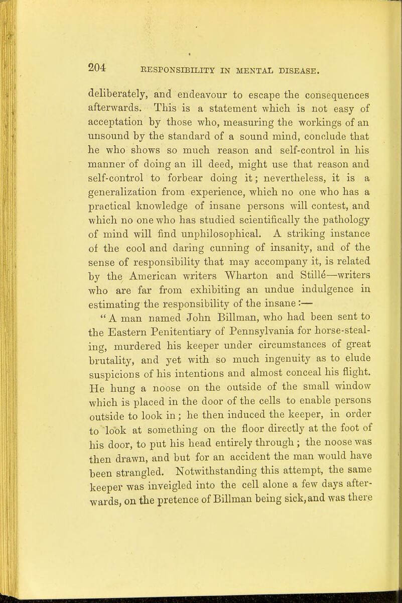 deliberately, and endeavour to escape the consequences afterwards. This is a statement which is not easy of acceptation by those who, measuring the workings of an unsound by the standard of a sound mind, conclude that he who shows so much reason and self-control in his manner of doing an ill deed, might use that reason and self-control to forbear doing it; nevertheless, it is a generalization from experience, which no one who has a practical knowledge of insane persons will contest, and which no one who has studied scientifically the pathology of mind will find unphilosophical. A striking instance of the cool and daring cunning of insanity, and of the sense of responsibility that may accompany it, is related by the American writers Wharton and Stille—writers who are far from exhibiting an undue indulgence in estimating the responsibility of the insane:—  A man named John Billman, who had been sent to the Eastern Penitentiary of Pennsylvania for horse-steal- ing, murdered his keeper under circumstances of great brutality, and yet with so much ingenuity as to elude suspicions of his intentions and almost conceal his flight. He hung a noose on the outside of the small window which is placed in the door of the cells to enable persons outside to look in; he then induced the keeper, in order to look at something on the floor directly at the foot of his door, to put his head entirely through; the noose was then drawn, and but for an accident the man would have been strangled. Notwithstanding this attempt, the same keeper was inveigled into the cell alone a few days after- wards, on the pretence of Billman being sick, and was there