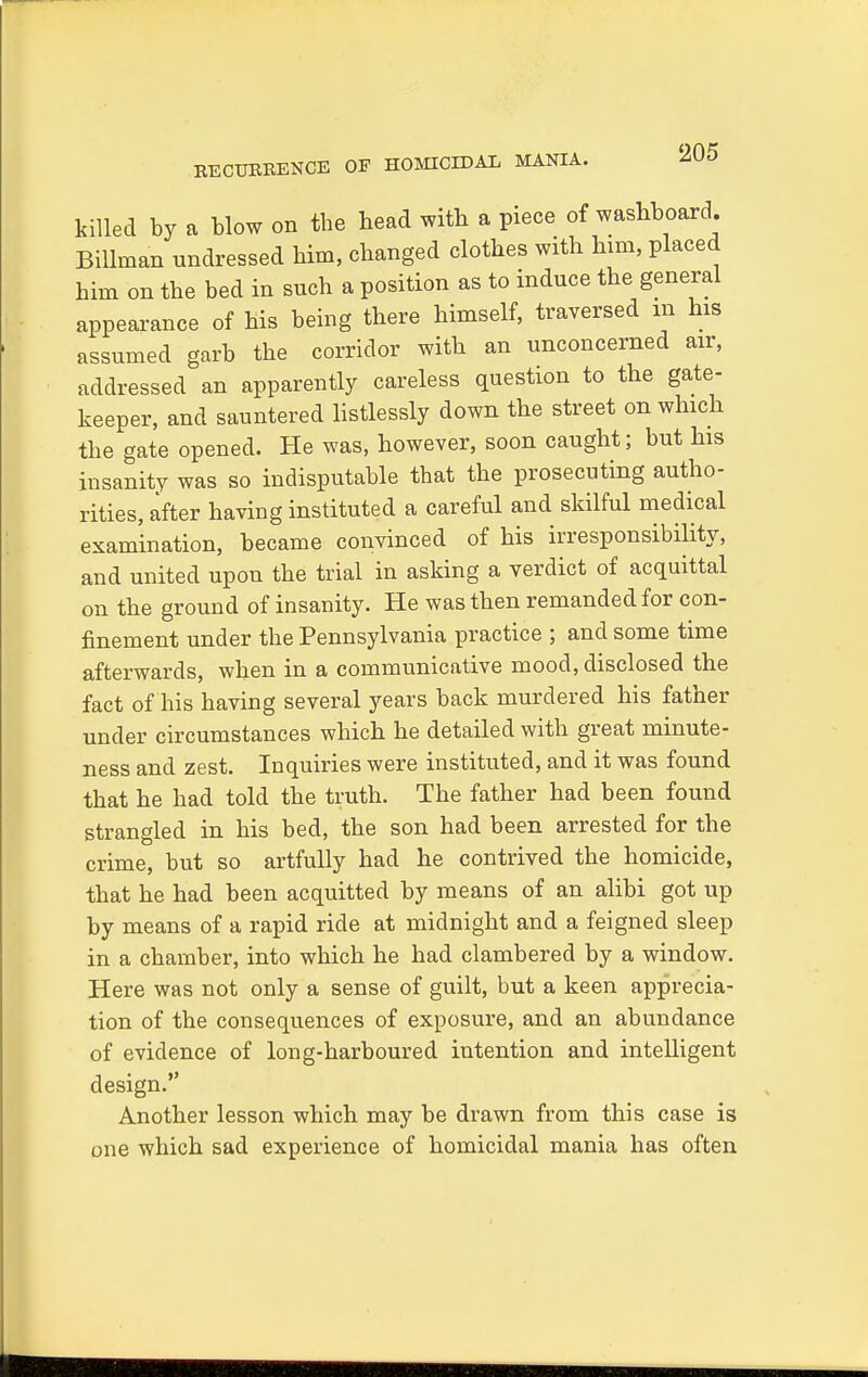 BECUERENCE OF HOMICIDAL MANIA. killed by a blow on the bead with a piece of washboard. Billman undressed him, changed clothes with him, placed him on the bed in such a position as to induce the general appearance of his being there himself, traversed m his assumed garb the corridor with an unconcerned air, addressed an apparently careless question to the gate- keeper, and sauntered listlessly down the street on which the gate opened. He was, however, soon caught; but his insanity was so indisputable that the prosecuting autho- rities, after having instituted a careful and skilful medical examination, became convinced of his irresponsibility, and united upon the trial in asking a verdict of acquittal on the ground of insanity. He was then remanded for con- finement under the Pennsylvania practice ; and some time afterwards, when in a communicative mood, disclosed the fact of his having several years back murdered his father under circumstances which he detailed with great minute- ness and zest. Inquiries were instituted, and it was found that he had told the truth. The father had been found strangled in his bed, the son had been arrested for the crime, but so artfully had he contrived the homicide, that he had been acquitted by means of an alibi got up by means of a rapid ride at midnight and a feigned sleep in a chamber, into which he had clambered by a window. Here was not only a sense of guilt, but a keen apprecia- tion of the consequences of exposure, and an abundance of evidence of long-harboured intention and intelligent design. Another lesson which may be drawn from this case is one which sad experience of homicidal mania has often