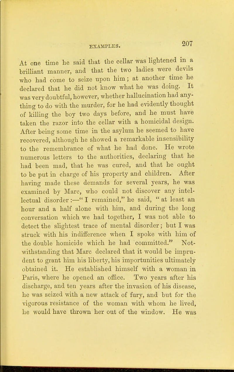 EXAMPLES. At one time lie said that the cellar was lightened in a brilliant manner, and that the two ladies were^ devils who had come to seize upon him; at another time he declared that he did not know what he was doing. It was very doubtful, however, whether hallucination had any- thing to do with the murder, for he had evidently thought of killing the boy two days before, and he must have taken the razor into the cellar with a homicidal design. After being some time in the asylum he seemed to have recovered, although he showed a remarkable insensibility to the remembrance of what he had done. He wrote numerous letters to the authorities, declaring that he had been mad, that he was cured, and that he ought to be put in charge of his property and children. After having made these demands for several years, he was examined by Marc, who could not discover any intel- lectual disorder :— I remained, he said,  at least an hour and a half alone with him, and during the long conversation which we had together, I was not able to detect the slightest trace of mental disorder; but I was struck with his indifference when I spoke with him of the double homicide which he had committed.' Not- withstanding that Marc declared that it would be impru- dent to grant him his liberty, his importunities ultimately obtained it. He established himself with a woman in Paris, where he opened an office. Two years after his discharge, and ten years after the invasion of his disease, he was seized with a new attack of fury, and but for the vigorous resistance of the woman with whom he lived, he would have thrown her out of the window. He was