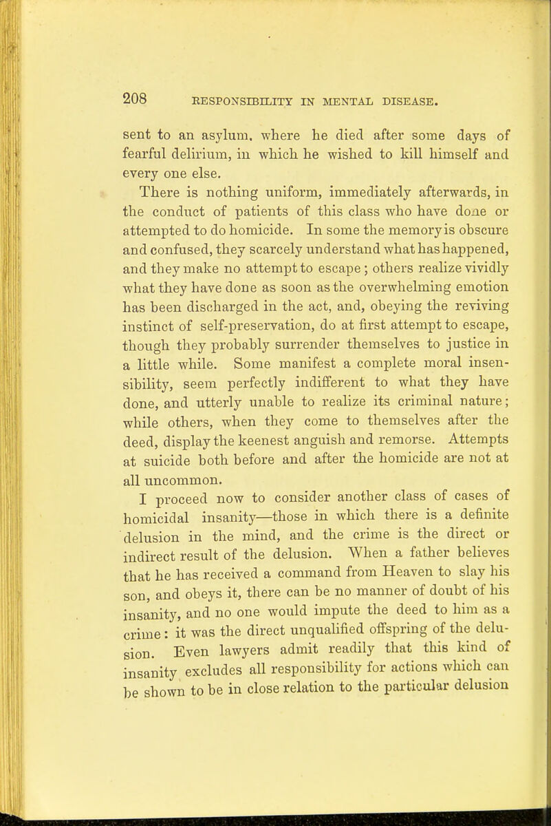 sent to an asylum, where he died after some days of fearful delirium, in which he wished to kill himself and every one else. There is nothing uniform, immediately afterwards, in the conduct of patients of this class who have done or attempted to do homicide. In some the memory is obscure and confused, they scarcely understand what has happened, and they make no attempt to escape ; others realize vividly what they have done as soon as the overwhelming emotion has been discharged in the act, and, obeying the reviving instinct of self-preservation, do at first attempt to escape, though they probably surrender themselves to justice in a little while. Some manifest a complete moral insen- sibility, seem perfectly indifferent to what they have done, and utterly unable to realize its criminal nature; while others, when they come to themselves after the deed, display the keenest anguish and remorse. Attempts at suicide both before and after the homicide are not at all uncommon. I proceed now to consider another class of cases of homicidal insanity—those in which there is a definite delusion in the mind, and the crime is the direct or indirect result of the delusion. When a father believes that he has received a command from Heaven to slay his son, and obeys it, there can be no manner of doubt of his insanity, and no one would impute the deed to him as a crime: it was the direct unqualified offspring of the delu- sion. Even lawyers admit readily that this kind of insanity excludes all responsibility for actions which can be shown to be in close relation to the particular delusion