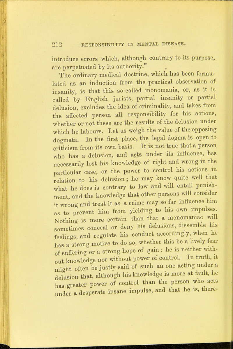 introduce errors which, although contrary to its purpose, are perpetuated hy its authority. The ordinary medical doctrine, which has been formu- lated as an induction from the practical observation of insanity, is that this so-called monomania, or, as it is called by English jurists, partial insanity or partial delusion, excludes the idea of criminality, and takes from the affected person all responsibility for his actions, whether or not these are the results of the delusion under which he labours. Let us weigh the value of the opposing dogmata. In the first place, the legal dogma is open to criticism from its own basis. It is not true that a person who has a delusion, and acts under its influence, has necessarily lost his knowledge of right and wrong in the particular case, or the power to control his actions in relation to his delusion; he may know quite well that what he does is contrary to law and will entail punish- ment, and the knowledge that other persons will consider it wrong and treat it. as a crime may so far influence him as to prevent him from yielding to his own impulses. Nothing is more certain than that a monomaniac will sometimes conceal or deny his delusions, dissemble his feelings, and regulate his conduct accordingly, when he has a strong motive to do so, whether this be a lively fear of suffering or a strong hope of gain : he is neither with- out knowledge nor without power of control. In truth, it might often be justly said of such an one acting under a delusion that, although his knowledge is more at fault, he has greater power of control than the person who acts under a desperate insane impulse, and that he is, there-