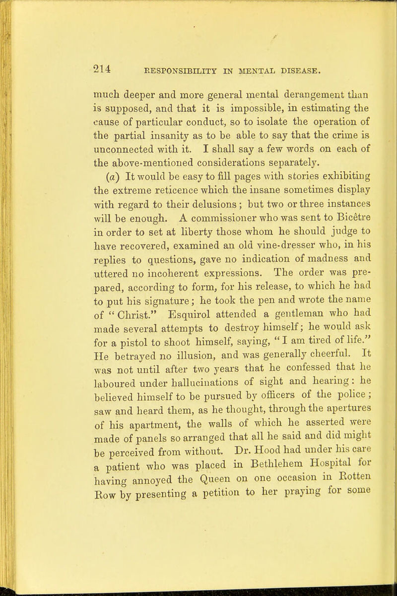 much deeper and more general mental derangement than is supposed, and that it is impossible, in estimating the cause of particular conduct, so to isolate the operation of the partial insanity as to be able to say that the crime is unconnected with it. I shall say a few words on each of the above-mentioned considerations separately. (a) It would be easy to fill pages with stories exhibiting the extreme reticence which the insane sometimes display with regard to their delusions; but two or three instances will be enough. A commissioner who was sent to Bicetre in order to set at liberty those whom he should judge to have recovered, examined an old vine-dresser who, in his replies to questions, gave no indication of madness and uttered no incoherent expressions. The order was pre- pared, according to form, for his release, to which he had to put his signature; he took the pen and wrote the name of  Christ. Esquirol attended a gentleman who had made several attempts to destroy himself; he would ask for a pistol to shoot himself, saying,  I am tired of life. lie betrayed no illusion, and was generally cheerful. It was not until after two years that he confessed that he laboured under hallucinations of sight and hearing: he believed himself to be pursued by officers of the police ; saw and heard them, as he thought, through the apertures of his apartment, the walls of which he asserted were made of panels so arranged that all he said and did might be perceived from without. Dr. Hood had under his care a patient who was placed in Bethlehem Hospital for having annoyed the Queen on one occasion in Eotten Row by presenting a petition to her praying for some