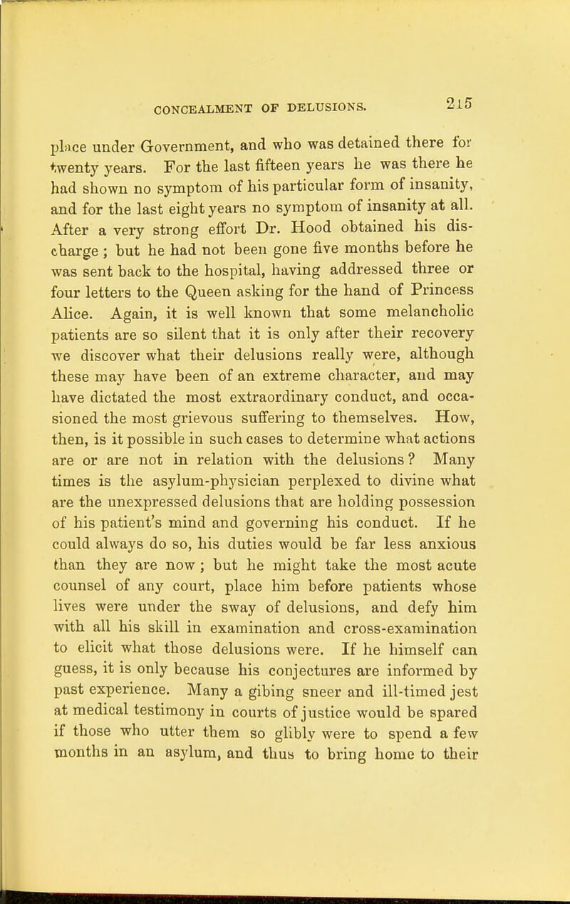 CONCEALMENT OF DELUSIONS. place under Government, and who was detained there for twenty years. For the last fifteen years he was there he had shown no symptom of his particular form of insanity, and for the last eight years no symptom of insanity at all. After a very strong effort Dr. Hood obtained his dis- charge ; but he had not been gone five months before he was sent back to the hospital, having addressed three or four letters to the Queen asking for the hand of Princess Alice. Again, it is well known that some melancholic patients are so silent that it is only after their recovery we discover what their delusions really were, although these may have been of an extreme character, and may have dictated the most extraordinary conduct, and occa- sioned the most grievous suffering to themselves. How, then, is it possible in such cases to determine what actions are or are not in relation with the delusions ? Many times is the asylum-physician perplexed to divine what are the unexpressed delusions that are holding possession of his patient's mind and governing his conduct. If he could always do so, his duties would be far less anxious than they are now ; but he might take the most acute counsel of any court, place him before patients whose lives were under the sway of delusions, and defy him with all his skill in examination and cross-examination to elicit what those delusions were. If he himself can guess, it is only because his conjectures are informed by past experience. Many a gibing sneer and ill-timed jest at medical testimony in courts of justice would be spared if those who utter them so glibly were to spend a few months in an asylum, and thus to bring home to their
