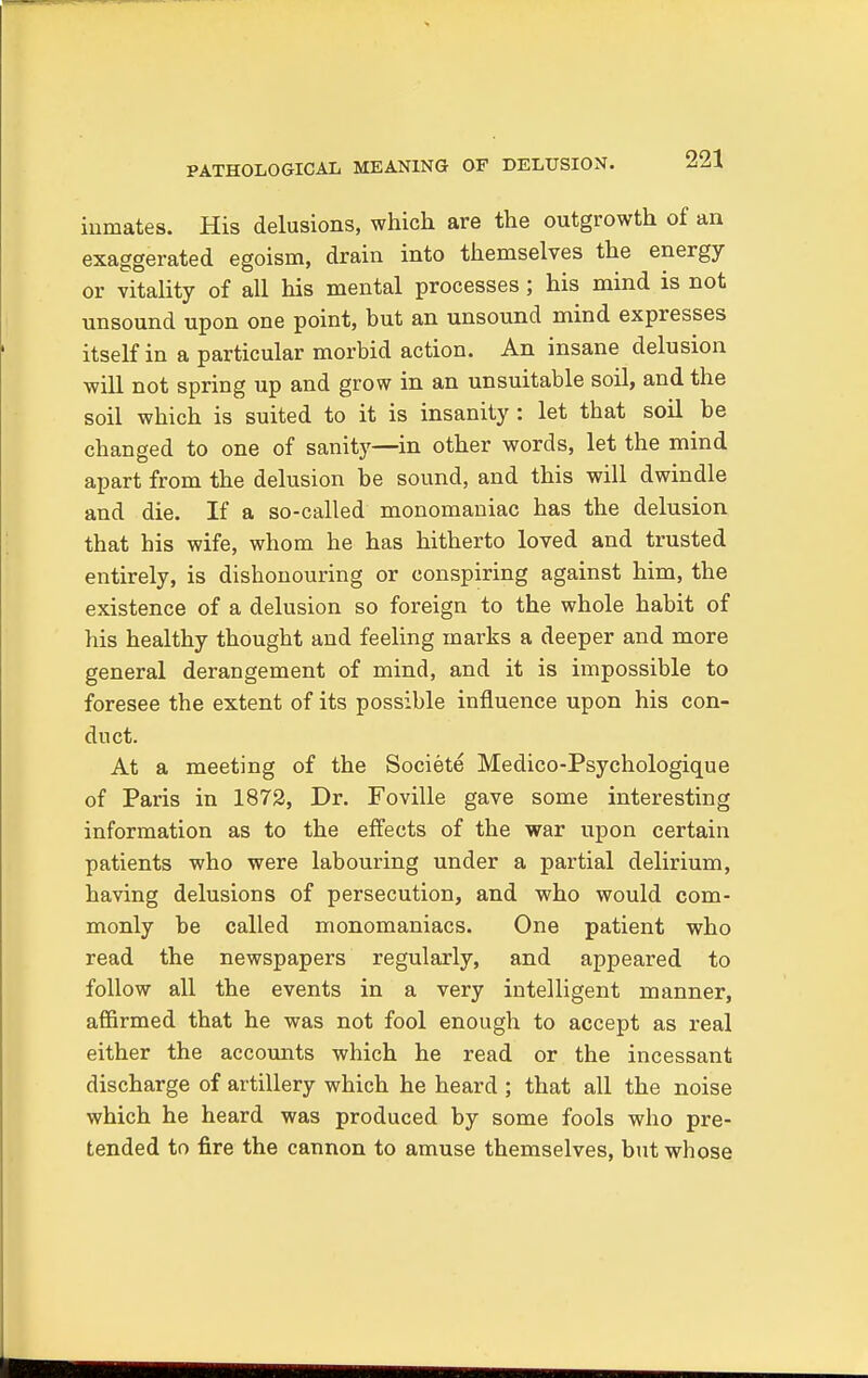 inmates. His delusions, which are the outgrowth of an exaggerated egoism, drain into themselves the energy or vitality of all his mental processes; his mind is not unsound upon one point, but an unsound mind expresses itself in a particular morbid action. An insane delusion will not spring up and grow in an unsuitable soil, and the soil which is suited to it is insanity : let that soil be changed to one of sanity—in other words, let the mind apart from the delusion be sound, and this will dwindle and die. If a so-called monomaniac has the delusion that his wife, whom he has hitherto loved and trusted entirely, is dishonouring or conspiring against him, the existence of a delusion so foreign to the whole habit of his healthy thought and feeling marks a deeper and more general derangement of mind, and it is impossible to foresee the extent of its possible influence upon his con- duct. At a meeting of the Societe Medico-Psychologique of Paris in 1872, Dr. Foville gave some interesting information as to the effects of the war upon certain patients who were labouring under a partial delirium, having delusions of persecution, and who would com- monly be called monomaniacs. One patient who read the newspapers regularly, and appeared to follow all the events in a very intelligent manner, affirmed that he was not fool enough to accept as real either the accounts which he read or the incessant discharge of artillery which he heard ; that all the noise which he heard was produced by some fools who pre- tended to fire the cannon to amuse themselves, but whose