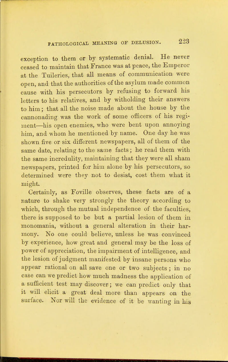 exception to them or by systematic denial. He never ceased to maintain that France was at peace, the Emperor at the Tuileries, that all means of communication were open, and that the authorities of the asylum made common cause with his persecutors by refusing to forward his letters to his relatives, and by witholding their answers to him; that all the noise made about the house by the cannonading was the work of some officers of his regi- ment—his open enemies, who were bent upon annoying him, and whom he mentioned by name. One day he was shown five or six different newspapers, all of them of the same date, relating to the same facts; he read them with the same incredulity, maintaining that they were all sham newspapers, printed for him alone by his persecutors, so determined were they not to desist, cost them what it might Certainly, as Foville observes, these facts are of a nature to shake very strongly the theory according to which, through the mutual independence of the faculties, there is supposed to be but a partial lesion of them in monomania, without a general alteration in their har- mony. No one could believe, unless he was convinced by experience, how great and general may be the loss of power of appreciation, the impairment of intelligence, and the lesion of judgment manifested by insane persons who appear rational on all save one or two subjects ; in no case can we predict how much madness the application of a sufficient test may discover; we can predict only that it will elicit a great deal more than appears on the surface. Nor will the evidence of it be wanting in his