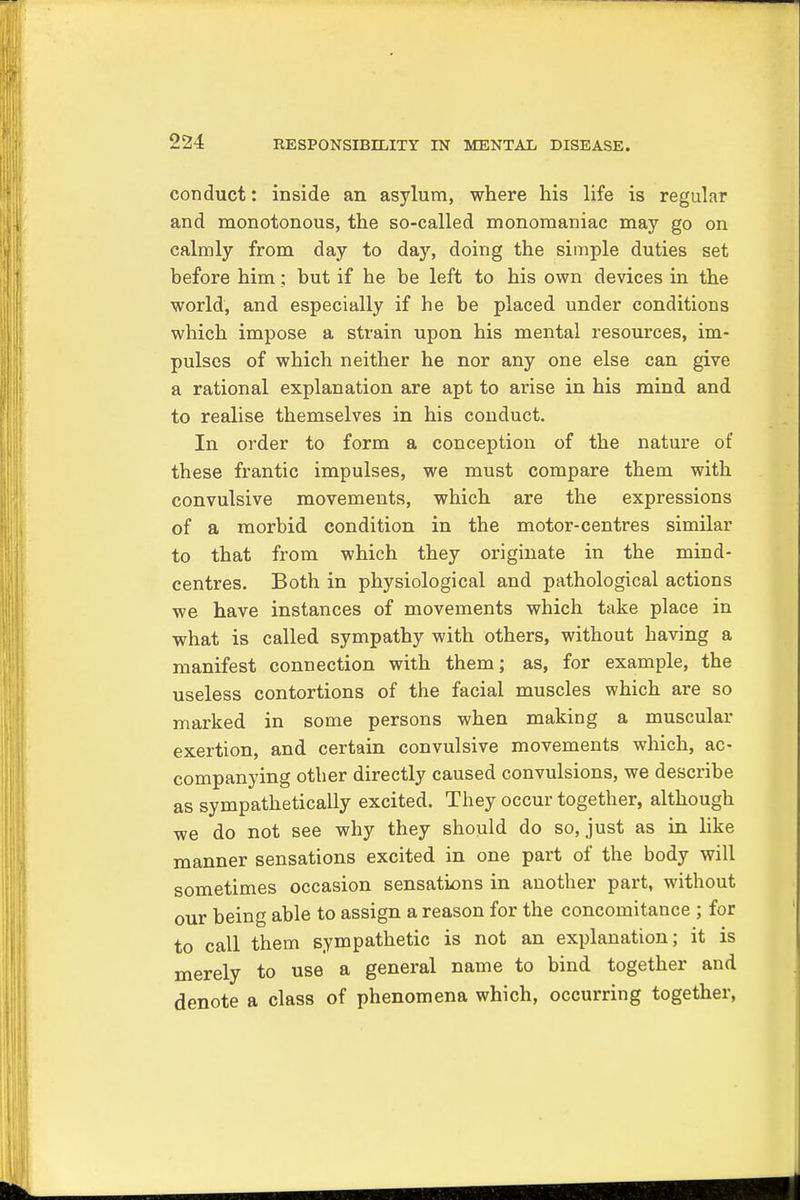 conduct: inside an asylum, where his life is regular and monotonous, the so-called monomaniac may go on calmly from day to day, doing the simple duties set before him: but if he be left to his own devices in the world, and especially if he be placed under conditions which impose a strain upon his mental resources, im- pulses of which neither he nor any one else can give a rational explanation are apt to arise in his mind and to realise themselves in his conduct. In order to form a conception of the nature of these frantic impulses, we must compare them with convulsive movements, which are the expressions of a morbid condition in the motor-centres similar to that from which they originate in the mind- centres. Both in physiological and pathological actions we have instances of movements which take place in what is called sympathy with others, without having a manifest connection with them; as, for example, the useless contortions of the facial muscles which are so marked in some persons when making a muscular exertion, and certain convulsive movements which, ac- companying otber directly caused convulsions, we describe as sympathetically excited. They occur together, although we do not see why they should do so, just as in like manner sensations excited in one part of the body will sometimes occasion sensations in another part, without our being able to assign a reason for the concomitance ; for to call them sympathetic is not an explanation; it is merely to use a general name to bind together and denote a class of phenomena which, occurring together,