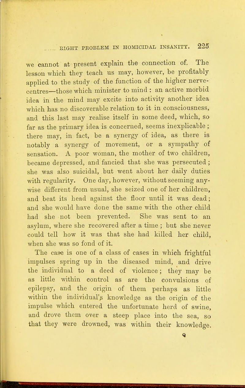 we cannot at present explain the connection of. The lesson which they teach us may, however, be profitably applied to the study of the function of the higher nerve- centres—those which minister to mind : an active morbid idea in the mind may excite into activity another idea which has no discoverable relation to it in consciousness, and this last may realise itself in some deed, which, so far as the primary idea is concerned, seems inexplicable ; there may, in fact, be a synergy of idea, as there is notably a synergy of movement, or a sympathy of sensation. A poor woman, the mother of two children, became depressed, and fancied that she was persecuted ; she was also suicidal, but went about her daily duties with regularity. One day, however, without seeming any- wise different from usual, she seized one of her children, and beat its head against the floor until it was dead; and she would have done the same with the other child had she not been prevented. She was sent to an asylum, where she recovered after a time ; but she never could tell how it was that she had killed her child, when she was so fond of it. The case is one of a class of cases in which frightful impulses spring up in the diseased mind, and drive the individual to a deed of violence; they may be as little within control as are the convulsions of epilepsy, and the origin of them perhaps as little within the individual's knowledge as the origin of the impulse which entered the unfortunate herd of swine, and drove them over a steep place into the sea, so that they were drowned, was within their knowledge. Q