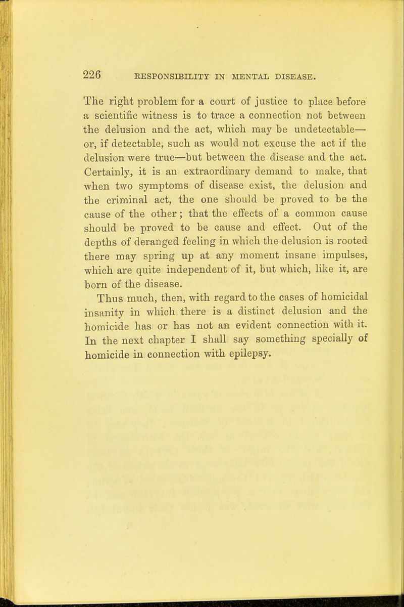 The right problem for a court of justice to place before a scientific witness is to trace a connection not between the delusion and the act, which may be undetectable— or, if detectable, such as would not excuse the act if the delusion were true—but between the disease and the act. Certainly, it is an extraordinary demand to make, that when two symptoms of disease exist, the delusion and the criminal act, the one should be proved to be the cause of the other; that the effects of a common cause should be proved to be cause and effect. Out of the depths of deranged feeling in which the delusion is rooted there may spring up at any moment insane impulses, which are quite independent of it, but which, like it, are born of the disease. Thus much, then, with regard to the cases of homicidal insanity in which there is a distinct delusion and the homicide has or has not an evident connection with it. In the next chapter I shall say something specially of homicide in connection with epilepsy.