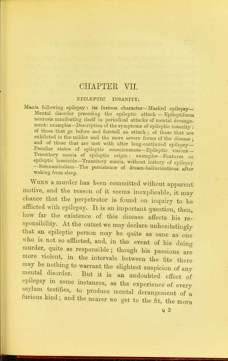 EPILEPTIC INSANITY. Mania following epilepsy: its furious character—Masked epilepsy- Mental disorder preceding the epileptic attack — Epileptiform neurosis manifesting itself in periodical attacks of mental derange, ment: examples—Description of the symptoms of epileptic insanity : of those that go before and foretell an attack; of those that are exhibited in the milder and the more severe forms of the disease ; and of those that are met with after long-continued epilepsy- Peculiar states of epileptic consciousness—Epileptic visions — Transitory mania of epileptic origin: examples—Features or epileptic homicide—Transitory mania, without history of epilepsy — Somnambulism—The persistence of dream-hallucinations after waking from sleep. When a murder has been committed without apparent motive, and the reason of it seems inexplicable, it may chance that the perpetrator is found on inquiry to be afflicted with epilepsy. It is an important question, then, how far the existence of this disease affects his re- sponsibility. At the outset we may declare unhesitatingly that an epileptic person may be quite as sane as one who 1S not so afflicted, and, in the event of his doin* murder, quite as responsible; though his passions are more violent, in the intervals between the fits there may be nothing to warrant the slightest suspicion of any mental disorder. But it is an undoubted effect of epilepsy m some instances, as the experience of every asylum testifies, to produce mental derangement of a furious kind; and the nearer we get to the fit, the more