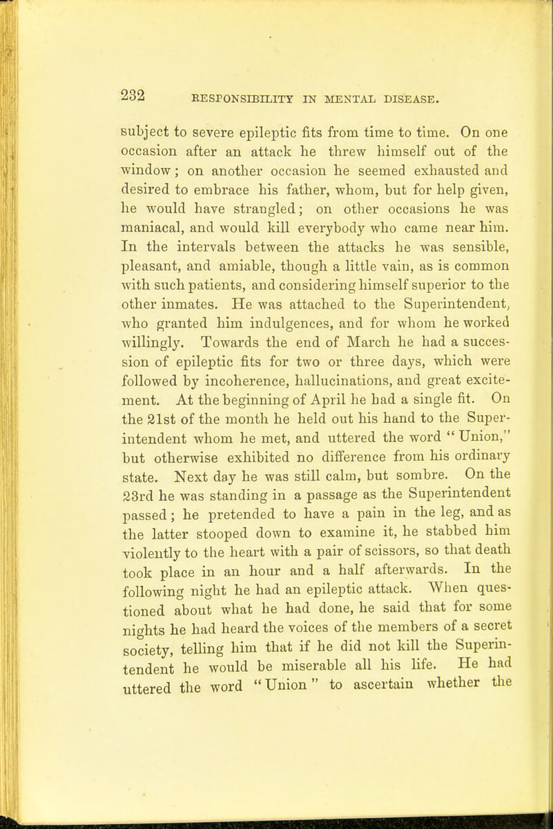 subject to severe epileptic fits from time to time. On one occasion after an attack he threw himself out of the window; on another occasion he seemed exhausted and desired to embrace his father, whom, but for help given, he would have strangled; on other occasions he was maniacal, and would kill everybody who came near him. In the intervals between the attacks he was sensible, pleasant, and amiable, though a little vain, as is common with such patients, and considering himself superior to the other inmates. He was attached to the Superintendent, who granted him indulgences, and for whom he worked willingly. Towards the end of March he had a succes- sion of epileptic fits for two or three days, which were followed by incoherence, hallucinations, and great excite- ment. At the beginning of April he had a single fit. On the 21st of the month he held out his hand to the Super- intendent whom he met, and uttered the word  Union, but otherwise exhibited no difference from his ordinary state. Next day he was still calm, but sombre. On the 23rd he was standing in a passage as the Superintendent passed; he pretended to have a pain in the leg, and as the latter stooped down to examine it, he stabbed him violently to the heart with a pair of scissors, so that death took place in an hour and a half afterwards. In the following night he had an epileptic attack. When ques- tioned about what he had done, he said that for some nights he had heard the voices of the members of a secret society, telling him that if he did not kill the Superin- tendent he would be miserable all his life. He had uttered the word Union to ascertain whether the